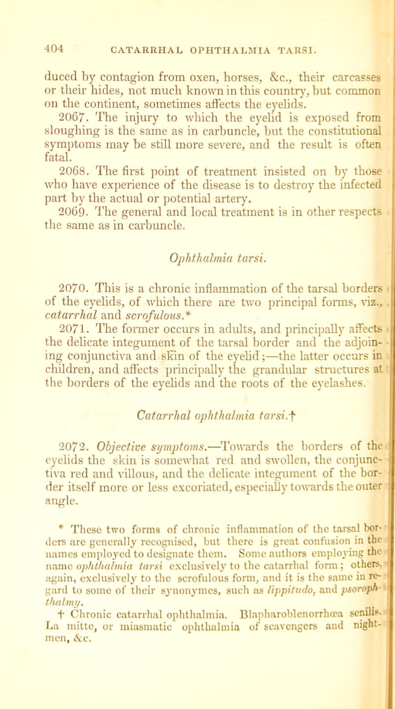 duced by contagion from oxen, horses, &c., their carcasses or tlieir hides, not much known in this country, but common on the continent, sometimes affects the eyelids. 2067. The injury to which the eyelid is exposed from sloughing is the same as in carbuncle, but the constitutional symptoms may be still more severe, and the result is often fatal. 2068. The first point of treatment insisted on by those who have experience of the disease is to destroy the infected part by the actual or potential artery. 2069. The general and local treatment is in other respects the same as in carbuncle. Ophthalmia tarsi. 2070. This is a chronic inflammation of the tarsal borders ■ of the eyelids, of which there are two principal forms, viz., catarrhal and scrofulous * 2071. The former occurs in adults, and principally affects • the delicate integument of the tarsal border and the adjoin- ing conjunctiva and skin of the eyelid ;—the latter occurs in children, and affects principally the grandular structures at the borders of the eyelids and the roots of the eyelashes. Catarrhal ophthalmia tarsi.f 2072. Objective symptoms.—Towards the borders of the eyelids the skin is somewhat red and swollen, the conjunc- tiva red and villous, and the delicate integument of the bor- der itself more or less excoriated, especially towards the outer angle. * These two forms of chronic inflammation of the tarsal bor- ders arc generally recognised, but there is great confusion in the names employed to designate them. Some authors employing the name ophthalmia tarsi exclusively to the catarrhal form; others, again, exclusively to the scrofulous form, and it is the same in re- j gard to some of their synonymes, such as lippitudo, and psoroph-' I t/uilmiy. t Chronic catarrhal ophthalmia. Blapharoblenorrhcea senilis- - La mitto, or miasmatic ophthalmia of scavengers and night- men, &c.