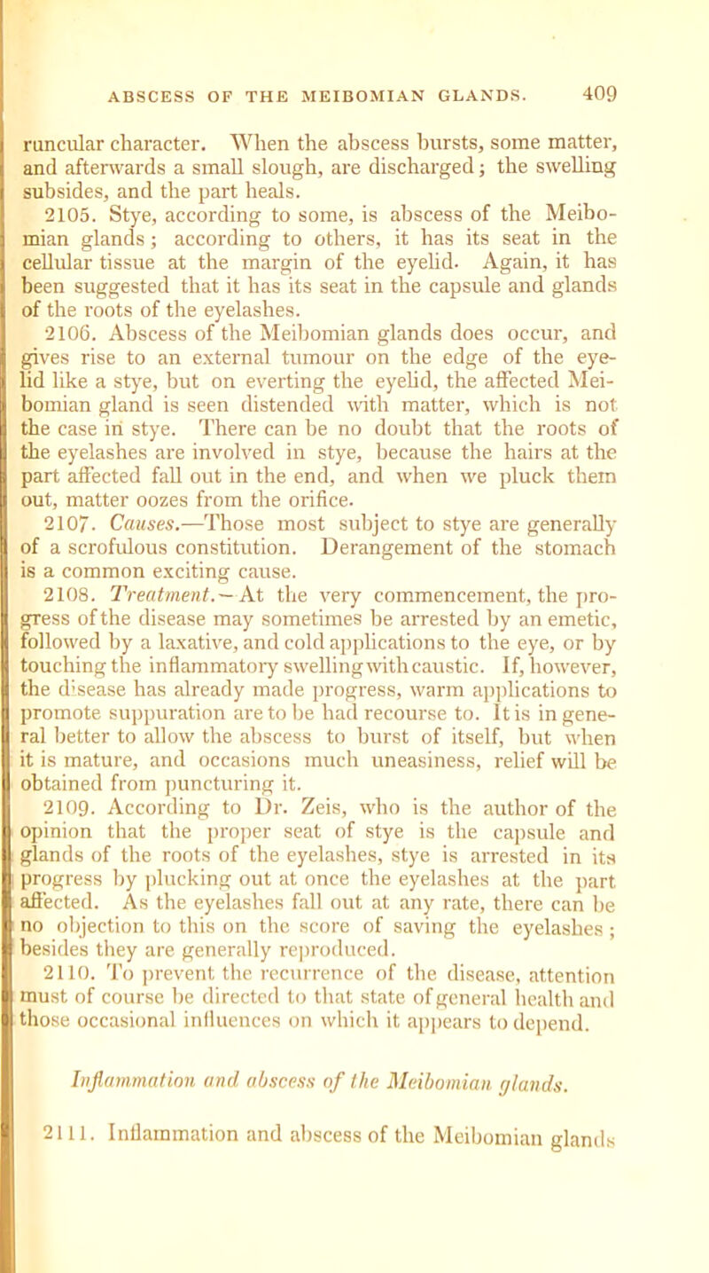 runcular character. When the abscess hursts, some matter, and afterwards a small slough, are discharged; the swelling subsides, and the part heals. 2105. Stye, according to some, is abscess of the Meibo- mian glands; according to others, it has its seat in the cellular tissue at the margin of the eyelid. Again, it has been suggested that it has its seat in the capsule and glands of the roots of the eyelashes. 2106. Abscess of the Meibomian glands does occur, and gives rise to an external tumour on the edge of the eye- lid like a stye, but on everting the eyelid, the affected Mei- bomian gland is seen distended with matter, which is not the case in stye. There can be no doubt that the roots of the eyelashes are involved in stye, because the hairs at the part affected fall out in the end, and when we pluck them out, matter oozes from the orifice. 2107- Causes.—Those most subject to stye are generally of a scrofulous constitution. Derangement of the stomach is a common exciting cause. 2108. Treatment.—At the very commencement, the pro- gress of the disease may sometimes be arrested by an emetic, followed by a laxative, and cold applications to the eye, or by touching the inflammatory swelling with caustic. If, however, the disease has already made progress, warm applications to promote suppuration are to be had recourse to. It is in gene- ral better to allow the abscess to burst of itself, but when it is mature, and occasions much uneasiness, relief will be obtained from puncturing it. 2109. According to Dr. Zeis, who is the author of the opinion that the proper seat of stye is the capsule and glands of the roots of the eyelashes, stye is arrested in its progress by plucking out at once the eyelashes at the part affected. As the eyelashes fall out at any rate, there can be no objection to this on the score of saving the eyelashes; besides they are generally reproduced. 2110. To prevent the recurrence of the disease, attention must of course be directed to that state of general health and those occasional influences on which it appears to depend. Inflammation and abscess of the Meibomian (/lands. 2111. Inflammation and abscess of the Meibomian glands