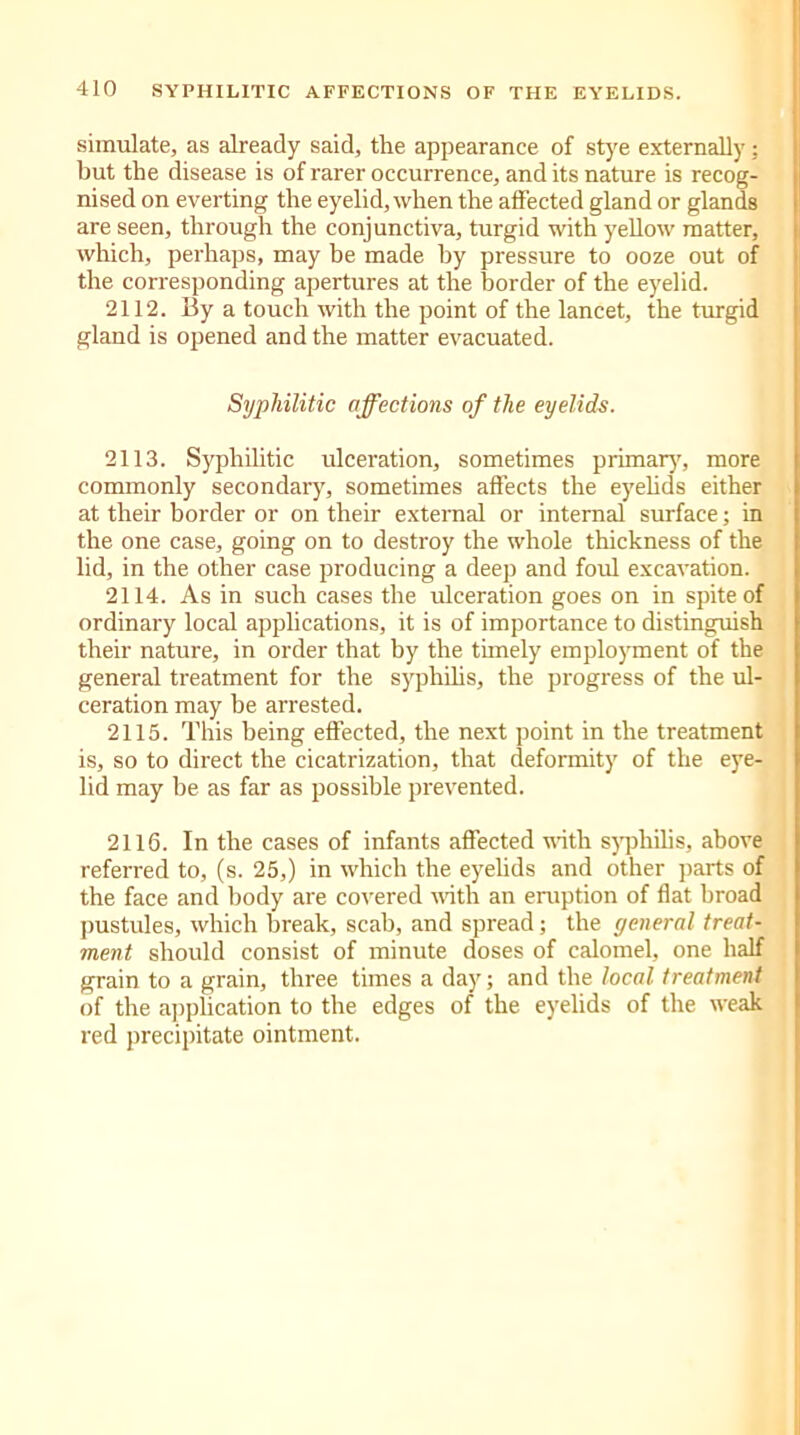 simulate, as already said, the appearance of stye externally: hut the disease is of rarer occurrence, and its nature is recog- nised on everting the eyelid, when the affected gland or glands are seen, through the conjunctiva, turgid with yellow matter, which, perhaps, may be made by pressure to ooze out of the corresponding apertures at the border of the eyelid. 2112. By a touch with the point of the lancet, the turgid gland is opened and the matter evacuated. Syphilitic affections of the eyelids. 2113. Syphilitic ulceration, sometimes primary, more commonly secondary, sometimes affects the eyelids either at their border or on their external or internal surface; in the one case, going on to destroy the whole thickness of the lid, in the other case producing a deep and foul excavation. 2114. As in such cases the ulceration goes on in spite of ordinary local applications, it is of importance to distinguish their nature, in order that by the timely employment of the general treatment for the syphilis, the progress of the ul- ceration may be arrested. 2115. This being effected, the next point in the treatment is, so to direct the cicatrization, that deformity of the eye- lid may be as far as possible prevented. 2116. In the cases of infants affected with syphilis, above referred to, (s. 25,) in which the eyelids and other parts of the face and body are covered with an eruption of flat broad pustules, which break, scab, and spread; the general treat- ment should consist of minute doses of calomel, one half grain to a grain, three times a day; and the local treatment of the application to the edges of the eyelids of the weak red precipitate ointment.