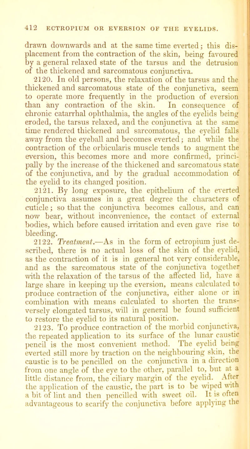 drawn downwards and at the same time everted; this dis- placement from the contraction of the skin, being favoured by a general relaxed state of the tarsus and the detrusion of the thickened and sarcomatous conjunctiva. 2120. In old persons, the relaxation of the tarsus and the thickened and sarcomatous state of the conjunctiva, seem to operate more frequently in the production of eversion than any contraction of the skin. In consequence of chronic catarrhal ophthalmia, the angles of the eyelids being eroded, the tarsus relaxed, and the conjunctiva at the same time rendered thickened and sarcomatous, the eyelid falls away from the eyeball and becomes everted; and while the contraction of the orbicularis muscle tends to augment the eversion, this becomes more and more confirmed, princi- pally by the increase of the thickened and sarcomatous state of the conjunctiva, and by the gradual accommodation of the eyelid to its changed position. 2121. By long exposure, the epithelium of the everted conjunctiva assumes in a great degree the characters of cuticle; so that the conjunctiva becomes callous, and can now bear, without inconvenience, the contact of external bodies, which before caused irritation and even gave rise to bleeding. 2122. Treatment.—As in the form of ectropium just de- scribed, there is no actual loss of the skin of the eyelid, as the contraction of it is in general not very considerable, and as the sarcomatous state of the conjunctiva together with the relaxation of the tarsus of the affected lid, have a large share in keeping up the eversion, means calculated to produce contraction of the conjunctiva, either alone or in combination with means calculated to shorten the trans- versely elongated tarsus, wall in general be found sufficient to restore the eyelid to its natural position. 2123. To produce contraction of the morbid conjunctiva, the repeated application to its surface of the lunar caustic pencil is the most convenient method. The eyelid being everted still more by traction on the neighbouring skin, the caustic is to be pencilled on the conjunctiva in a direction from one angle of the eye to the other, parallel to, but at a little distance from, the ciliary margin of the eyelid. After the application of the caustic, the part is to be wiped with a bit of lint and then pencilled with sweet oil. It is often advantageous to scarify the conjunctiva before applying the