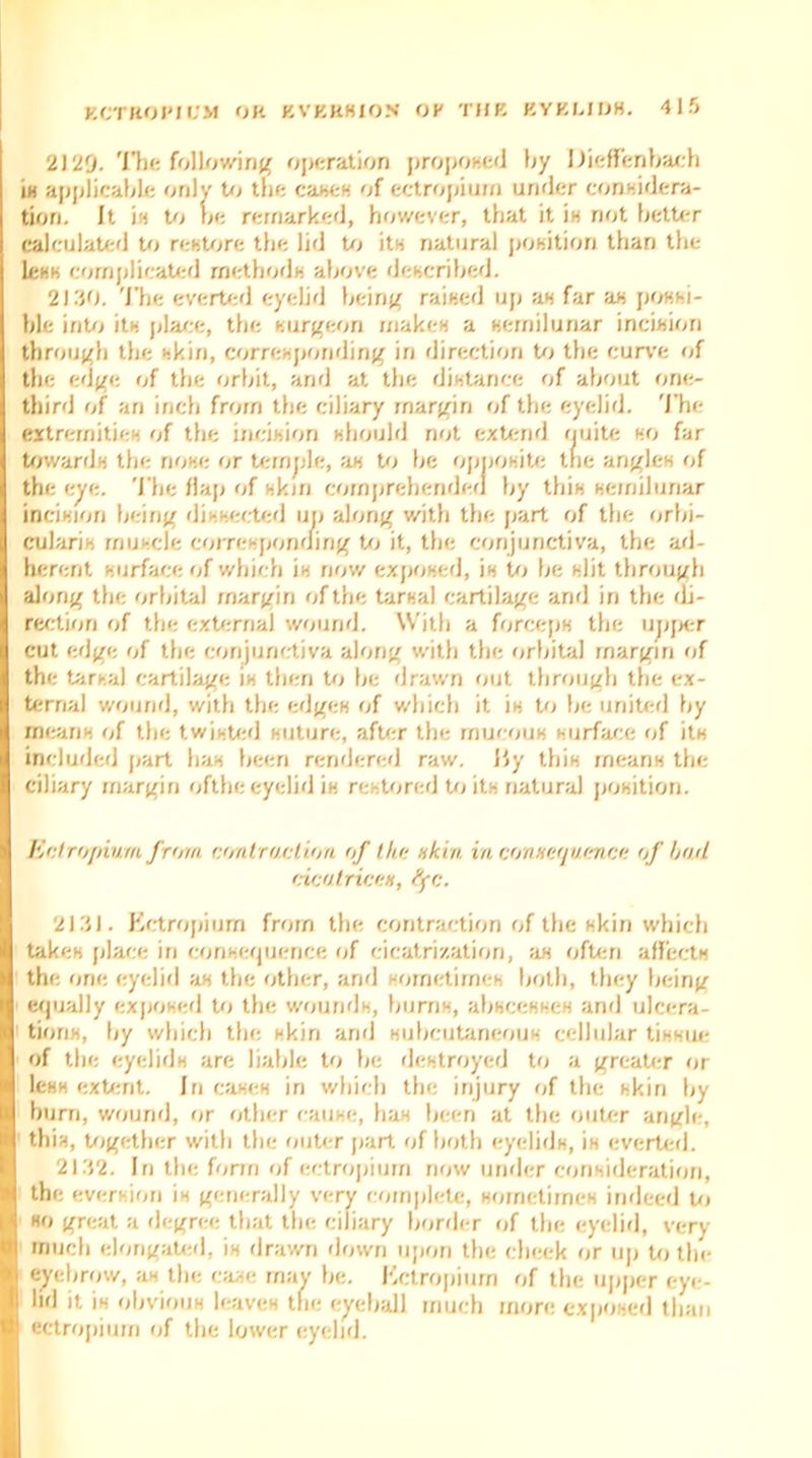 2129. The following operation proposed by Dieffenbach is applicable only to the cases of ectropium under considera- tion. It in to be remarked, however, that it in not better calculated to restore the lid to its natural position than the less complicated methods above described. 21.JO. The everted eyelid being raised up as far as possi- ble into its place, the surgeon makes a semilunar incision through the skin, corresponding in direction to the curve of the edge of the orbit, and at the distance of about one- third of an inch from the ciliary margin of the eyelid. The extremities of the incision should not extend quite so far towards the nose or temple, as to be opposite the angles of the eye. The flap of skin comprehended by this semilunar incision being dissected up along with the part of the orbi- cularis muscle corresponding to it, the conjunctiva, the ad- herent surface of which is now exposed, is to be slit through along the orbital margin of the tarsal cartilage and in the di- rection of the external wound. With a forceps the upper cut edge of the conjunctiva along with the orbital margin of the tarsal cartilage is then to be drawn out through the ex- ternal wound, with the edges of which it is to be united by means of the twisted suture, after the mucous surface of its included part has been rendered raw. By this means the ciliary margin ofthe eyelid is restored to its natural position. Entropium from contraction of the akin in conxequence of bail cicatriceH, tyc. 2131. Ectropium from the contraction of the skin which takes place in consequence of cicatrization, as often affects the one eyelid as the other, and sometimes both, they being equally exposed to the wounds, bums, abscesses and ulcera- tions, by which the skin and subcutaneous cellular tissue of the eyelids are liable to be destroyed to a greater or less extent. Iri cases in which the injury of the skin by hum, wound, or other cause, has been at the outer angle, this, together with the outer part of both eyelids, is everted. 2132. Iri the form of ectropium now under consideration, the eversion is generally very complete, sometimes indeed to so great a degree that the ciliary border of the eyelid, very much elongated, is drawn down upon the check or up to the eyebrow, as the case may be. Kctropium of the upper eye- lid it is obvious leaves the eyeball much more exposed than ectropium of the lower eyelid.