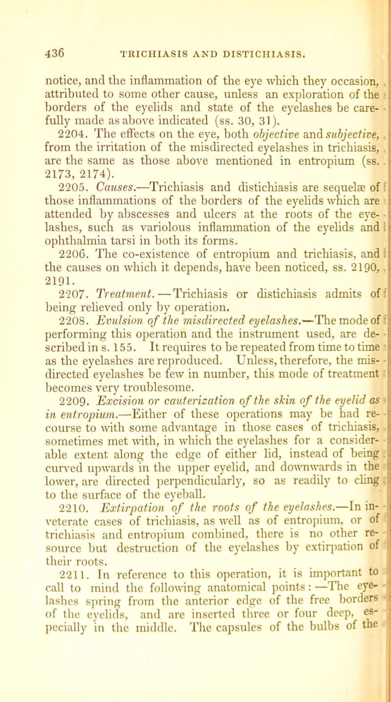 notice, and the inflammation of the eye which they occasion, attributed to some other cause, unless an exploration of the borders of the eyelids and state of the eyelashes be care- ■ fully made as above indicated (ss. 30, 31). 2204. The effects on the eye, both objective and subjective, from the irritation of the misdirected eyelashes in trichiasis, are the same as those above mentioned in entropium (ss. 2173, 2174). 2205. Causes.—Trichiasis and distichiasis are sequelae of f those inflammations of the borders of the eyelids which are attended by abscesses and ulcers at the roots of the eye- lashes, such as variolous inflammation of the eyelids and ophthalmia tarsi in both its forms. 2206. The co-existence of entropium and trichiasis, and the causes on which it depends, have been noticed, ss. 2190,. 2191. 2207. Treatment.—Trichiasis or distichiasis admits of being relieved only by operation. 2208. Evulsion of the misdirected eyelashes.—The mode of performing this operation and the instrument used, are de- scribedin s. 155. It requires to be repeated from time to time i as the eyelashes are reproduced. Unless, therefore, the mis- • directed eyelashes be few in number, this mode of treatment: becomes very troublesome. 2209. Excision or cauterization of the skin of the eyelid as * in entropium.—Either of these operations may be had re- course to with some advantage in those cases of trichiasis, sometimes met with, in which the eyelashes for a consider- able extent along the edge of either lid, instead of being. curved upwards in the upper eyelid, and downwards in the lower, are directed perpendicularly, so as readily to cling: to the surface of the eyeball. 2210. Extirpation of the roots of the eyelashes.—In in- veterate cases of trichiasis, as well as of entropium, or of trichiasis and entropium combined, there is no other re- source but destruction of the eyelashes by extirpation of their roots. 2211. In reference to this operation, it is important to call to mind the following anatomical points:—The eye- ■ lashes spring from the anterior edge of the free borders of the eyelids, and are inserted three or four deep, es- i pecially in the middle. The capsules of the bulbs of the