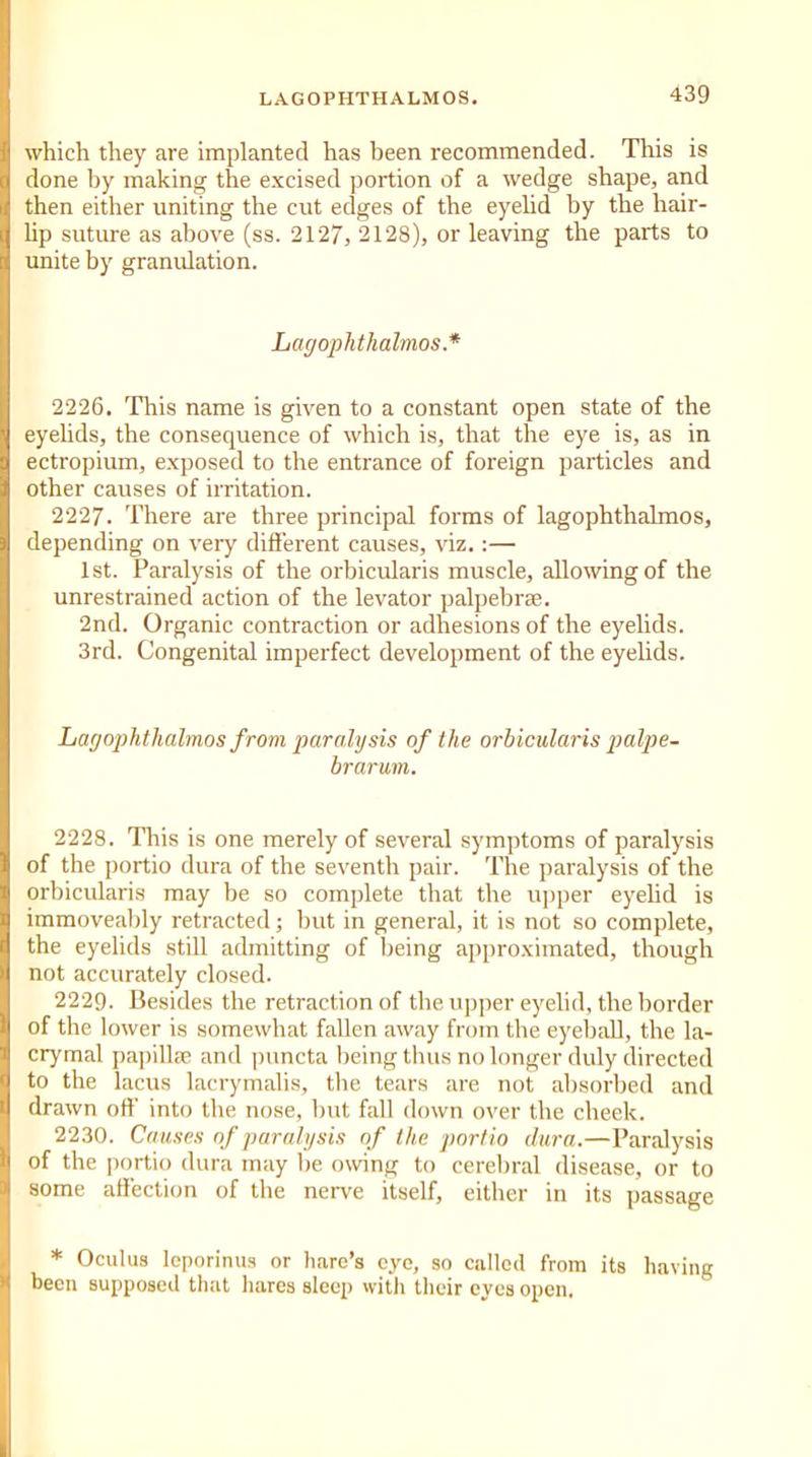 which they are implanted has been recommended. This is done by making the excised portion of a wedge shape, and then either uniting the cut edges of the eyelid by the hair- lip suture as above (ss. 2127, 2128), or leaving the parts to unite by granulation. Lagophthalmos.* 2226. This name is given to a constant open state of the eyelids, the consequence of which is, that the eye is, as in ectropium, exposed to the entrance of foreign particles and other causes of irritation. 2227. There are three principal forms of lagophthalmos, depending on very different causes, viz.:— 1st. Paralysis of the orbicularis muscle, allowing of the unrestrained action of the levator palpebrae. 2nd. Organic contraction or adhesions of the eyelids. 3rd. Congenital imperfect development of the eyelids. Lagophthalmos from paralysis of the orbicularis palpe- brarum. 2228. This is one merely of several symptoms of paralysis of the portio dura of the seventh pair. The paralysis of the orbicularis may be so complete that the upper eyelid is immoveably retracted; but in general, it is not so complete, the eyelids still admitting of being approximated, though not accurately closed. 222Q. Besides the retraction of the upper eyelid, the border of the lower is somewhat fallen away from the eyeball, the la- crymal papillae and puncta being thus no longer duly directed to the lacus lacrymalis, the tears are not absorbed and drawn off into the nose, but fall down over the cheek. 2230. Causes of paralysis of the portio dura.—Paralysis of the portio dura may be owing to cerebral disease, or to some affection of the nerve ftself, either in its passage * Oculus leporinus or hare’s eye, so called from its having been supposed that hares sleep with their eyes open.