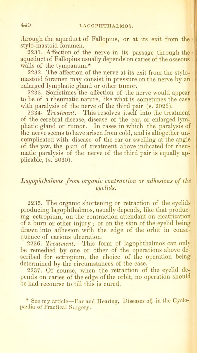 through the aqueduct of Fallopius, or at its exit from the stylo-mastoid foramen. 2231. Affection of the nerve in its passage through the aqueduct of Fallopius usually depends on caries of the osseous walls of the tympanum.* 2232. The affection of the nerve at its exit from the stylo- mastoid foramen may consist in pressure on the nerve by an enlarged lymphatic gland or other tumor. 2233. Sometimes the affection of the nerve would appear to be of a rheumatic nature, like what is sometimes the case with paralysis of the nerve of the third pair (s. 2026). 2234. Treatment.—This resolves itself into the treatment of the cerebral disease, disease of the ear, or enlarged lym- phatic gland or tumor. In cases in which the paralysis of the nerve seems to have arisen from cold, and is altogether un- complicated with disease of the ear or swelling at the angle of the jaw, the plan of treatment above indicated for rheu- matic paralysis of the nerve of the third pair is equally ap- plicable, (s. 2030). Lagophthalmos from organic contraction or adhesions of the eyelids. 2235. The organic shortening or retraction of the eyelids producing lagophthalmos, usually depends, like that produc- ing ectropium, on the contraction attendant on cicatrization of a burn or other injury; or on the skin of the eyelid being drawn into adhesion with the edge of the orbit in conse- quence of carious ulceration. 2236. Treatment.—This form of lagophthalmos can only be remedied by one or other of the operations above de- scribed for ectropium, the choice of the operation being determined by the circumstances of the case. 2237. Of course, when the retraction of the eyelid de- pends on caries of the edge of the orbit, no operation should be had recourse to till this is cured. * See my article—Ear and Hearing, Diseases of, in the Cyclo- pa;dia of Practical Surgery.