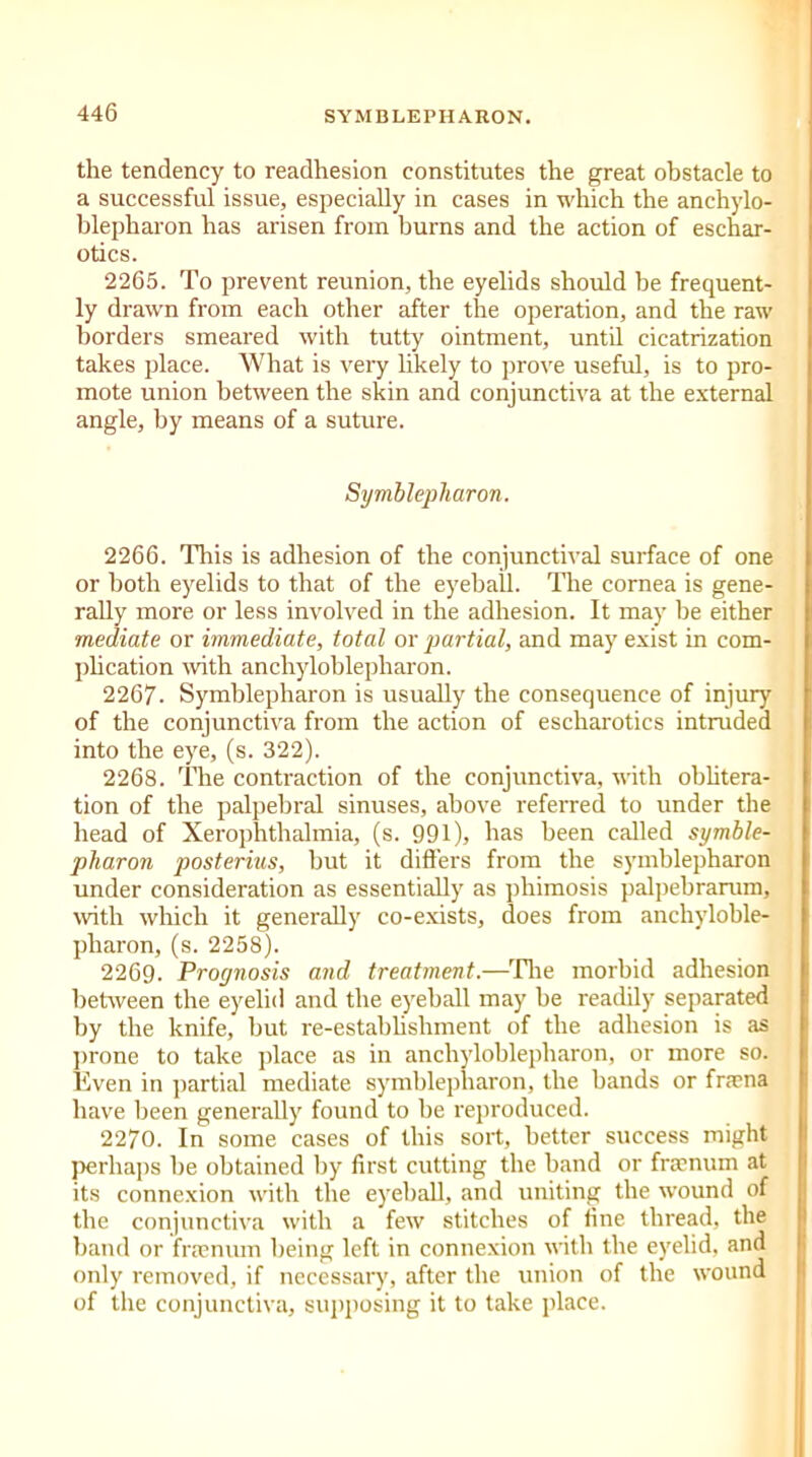 the tendency to readhesion constitutes the great obstacle to a successful issue, especially in cases in which the anchylo- blepharon has arisen from burns and the action of eschar- otics. 2265. To prevent reunion, the eyelids should be frequent- ly drawn from each other after the operation, and the raw borders smeared with tutty ointment, until cicatrization takes place. What is very likely to prove useful, is to pro- mote union between the skin and conjunctiva at the external angle, by means of a suture. Symblepharon. 2266. This is adhesion of the conjunctival surface of one or both eyelids to that of the eyeball. The cornea is gene- rally more or less involved in the adhesion. It may be either mediate or immediate, total or partial, and may exist in com- plication with anchyloblepharon. 2267. Symblepharon is usually the consequence of injury of the conjunctiva from the action of escharotics intruded into the eye, (s. 322). 2268. The contraction of the conjunctiva, with oblitera- tion of the palpebral sinuses, above referred to under the head of Xerophthalmia, (s. 991), has been called symble- pharon posterius, but it differs from the symblepharon under consideration as essentially as phimosis palpebrarum, with which it generally co-exists, does from anchyloble- pharon, (s. 2258). 2269. Proynosis and treatment.—Tire morbid adhesion between the eyelid and the eyeball may be readily separated by the knife, but re-establishment of the adhesion is as prone to take place as in anchyloblepharon, or more so. Even in partial mediate symblepharon, the hands or fraena have been generally found to he reproduced. 2270. In some cases of this sort, better success might perhaps be obtained by first cutting the band or frarnum at its connexion with the eyeball, and uniting the wound of the conjunctiva with a few stitches of fine thread, the band or fraenum being left in connexion with the eyelid, and only removed, if necessary, after the union of the wound of the conjunctiva, supposing it to take place.