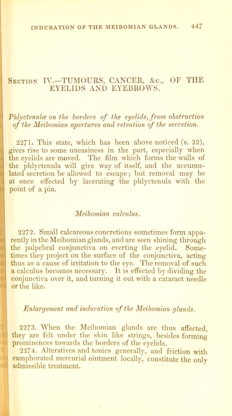 Section IV.—TUMOURS, CANCER, &c„ OF THE EYELIDS AND EYEBROWS. Phlyctenula; on the borders of the eyelids, from obstruction of the Meibomian apertures and retention of the secretion. 2271. This state, which has been above noticed (s. 32), gives rise to some uneasiness in the part, especially when the eyelids are moved. The film which forms the walls of the phlyctenula will give way of itself, and the accumu- lated secretion be allowed to escape; hut removal may be at once effected by lacerating the phlyctenula with the point of a pin. Meibomian calculus. 2272. Small calcareous concretions sometimes form appa- rently in the Meibomian glands, and are seen shining through the palpebral conjunctiva on everting the eyelid. Some- times they project on the surface of the conjunctiva, acting thus as a cause of irritation to the eye. The removal of such a calculus becomes necessary. It is effected by dividing the conjunctiva over it, and turning it out with a cataract needle or the like. Enlargement and induration of the Meibomian glands. 2273. When the Meibomian glands are thus affected, they are felt under the skin like strings, besides forming prominences towards the borders of the eyelids. 2274. Alteratives and tonics generally, and friction with camphorated mercurial ointment locally, constitute the only admissible treatment.