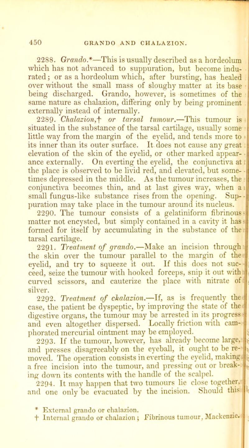 2288. Grando*—This is usually described as a hordeolum which has not advanced to suppuration, but become indu- rated ; or as a hordeolum which, after bursting, has healed over without the small mass of sloughy matter at its base being discharged. Grando, however, is sometimes of the same nature as chalazion, differing only by being prominent externally instead of internally. 2289. Chalazion,f or tarsal tumour.—This tumour is situated in the substance of the tarsal cartilage, usually some little way from the margin of the eyelid, and tends more to its inner than its outer surface. It does not cause any great elevation of the skin of the eyelid, or other marked appear- ance externally. On everting the eyelid, the conjunctiva at the place is observed to be livid red, and elevated, but some- times depressed in the middle. As the tumour increases, the conjunctiva becomes thin, and at last gives way, when a small fungus-like substance rises from the opening. Sup- - puration may take place in the tumour around its nucleus. 2290. The tumour consists of a gelatiniform fibrinous- matter not encysted, but simply contained in a cavity’ it has • formed for itself by accumulating in the substance of the tarsal cartilage. 2291. Treatment of grando.—Make an incision through the skin over the tumour parallel to the margin of the eyelid, and try to squeeze it out. If this does not suc- ceed, seize the tumour with hooked forceps, snip it out with curved scissors, and cauterize the place with nitrate of } silver. 2292. Treatment of chalazion.—If, as is frequently the I case, the patient be dyspeptic, by improving the state of the digestive organs, the tumour may be arrested in its progress and even altogether dispersed. Locally friction with cam- phorated mercurial ointment may be employed. 2293. If the tumour, however, has already become large, 1- and presses disagreeably on the eyeball, it ought to be re- moved. The operation consists in everting the eyelid, making i. a free incision into the tumour, and pressing out or break- ing down its contents with the handle of the scalpel. 2294. It may happen that two tumours lie close together, and one only be evacuated by the incision. Should this , fc * External grando or chalazion. + Internal grando or chalazion ; Fibrinous tumour, Mackenzie.