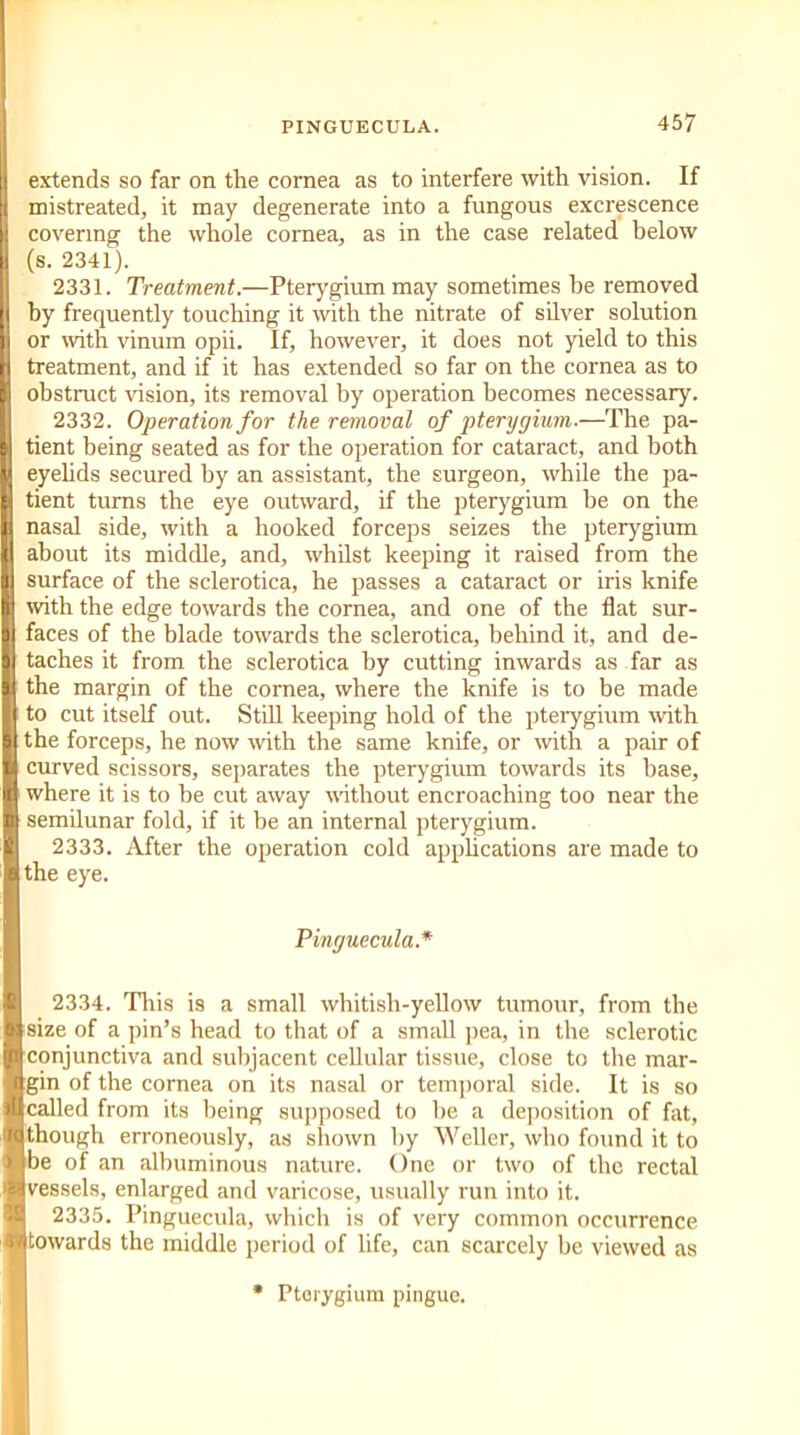 extends so far on the cornea as to interfere with vision. If mistreated, it may degenerate into a fungous excrescence covering the whole cornea, as in the case related below (s. 2341). 2331. Treatment.—Pterygium may sometimes he removed by frequently touching it with the nitrate of silver solution or with vinum opii. If, however, it does not yield to this treatment, and if it has extended so far on the cornea as to obstruct vision, its removal by operation becomes necessary. 2332. Operation for the removal of pterygium.—The pa- tient being seated as for the operation for cataract, and both eyelids secured by an assistant, the surgeon, while the pa- tient turns the eye outward, if the pterygium be on the nasal side, with a hooked forceps seizes the pterygium about its middle, and, whilst keeping it raised from the surface of the sclerotica, he passes a cataract or iris knife with the edge towards the cornea, and one of the flat sur- faces of the blade towards the sclerotica, behind it, and de- taches it from the sclerotica by cutting inwards as far as the margin of the cornea, where the knife is to be made to cut itself out. Still keeping hold of the pterygium with the forceps, he now with the same knife, or with a pair of curved scissors, separates the pterygium towards its base, where it is to he cut away without encroaching too near the semilunar fold, if it be an internal pterygium. 2333. After the operation cold applications are made to the eye. Pinguecula.* 2334. This is a small whitish-yellow tumour, from the size of a pin’s head to that of a small pea, in the sclerotic conjunctiva and subjacent cellular tissue, close to the mar- gin of the cornea on its nasal or temporal side. It is so called from its being supposed to be a deposition of fat, though erroneously, as shown by Weller, who found it to be of an albuminous nature. One or two of the rectal vessels, enlarged and varicose, usually run into it. 2335. Pinguecula, which is of very common occurrence towards the middle period of life, can scarcely he viewed as Pterygium pingue.