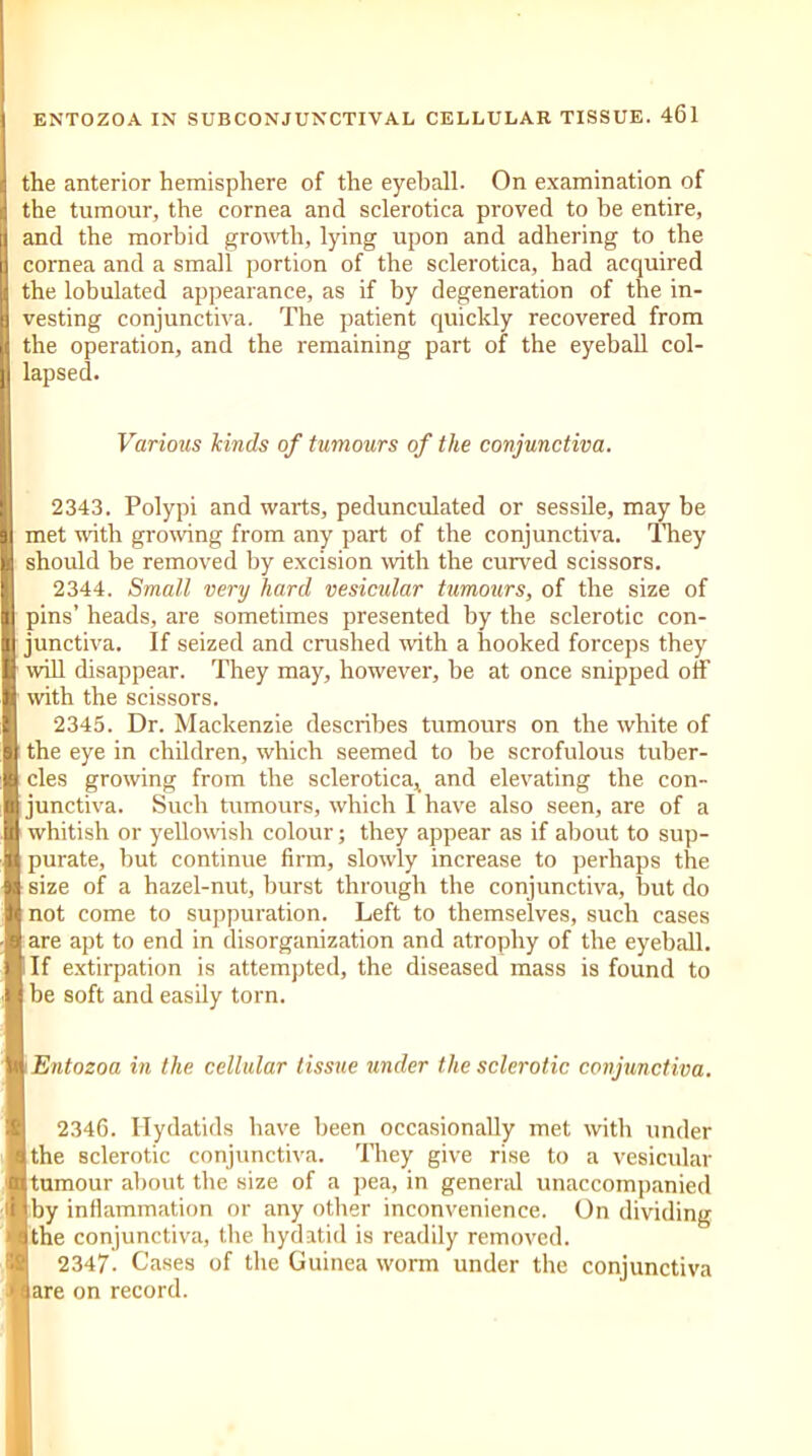 d the anterior hemisphere of the eyeball. On examination of d the tumour, the cornea and sclerotica proved to be entire, I and the morbid growth, lying upon and adhering to the cornea and a small portion of the sclerotica, had acquired ji the lobulated appearance, as if by degeneration of the in- | vesting conjunctiva. The patient quickly recovered from U the operation, and the remaining part of the eyeball col- ]l lapsed. Various kinds of tumours of the conjunctiva. 11 2343. Polypi and warts, pedunculated or sessile, may be I met with growing from any part of the conjunctiva. They should be removed by excision with the curved scissors. 1 2344. Small very hard vesicular tumours, of the size of pins’ heads, are sometimes presented by the sclerotic con- H junctiva. If seized and crushed with a hooked forceps they I will disappear. They may, however, be at once snipped off 1 with the scissors. I 2345. Dr. Mackenzie describes tumours on the white of ■ the eye in children, which seemed to be scrofulous tuber- I cles growing from the sclerotica, and elevating the con- I junctiva. Such tumours, which I have also seen, are of a I whitish or yellowish colour; they appear as if about to sup- 1 purate, but continue firm, slowly increase to perhaps the ■ size of a hazel-nut, burst through the conjunctiva, but do St not come to suppuration. Left to themselves, such cases 1 are apt to end in disorganization and atrophy of the eyeball. ■ If extirpation is attempted, the diseased mass is found to I be soft and easily torn. in Entozoa in the cellular tissue under the sclerotic conjunctiva. 2346. Hydatids have been occasionally met with under ■ the sclerotic conjunctiva. They give rise to a vesicular 111 tumour about the size of a pea, in general unaccompanied il(by inflammation or any other inconvenience. On dividing Asthe conjunctiva, the hydatid is readily removed. 2347. Cases of the Guinea worm under the conjunctiva J flare on record. I