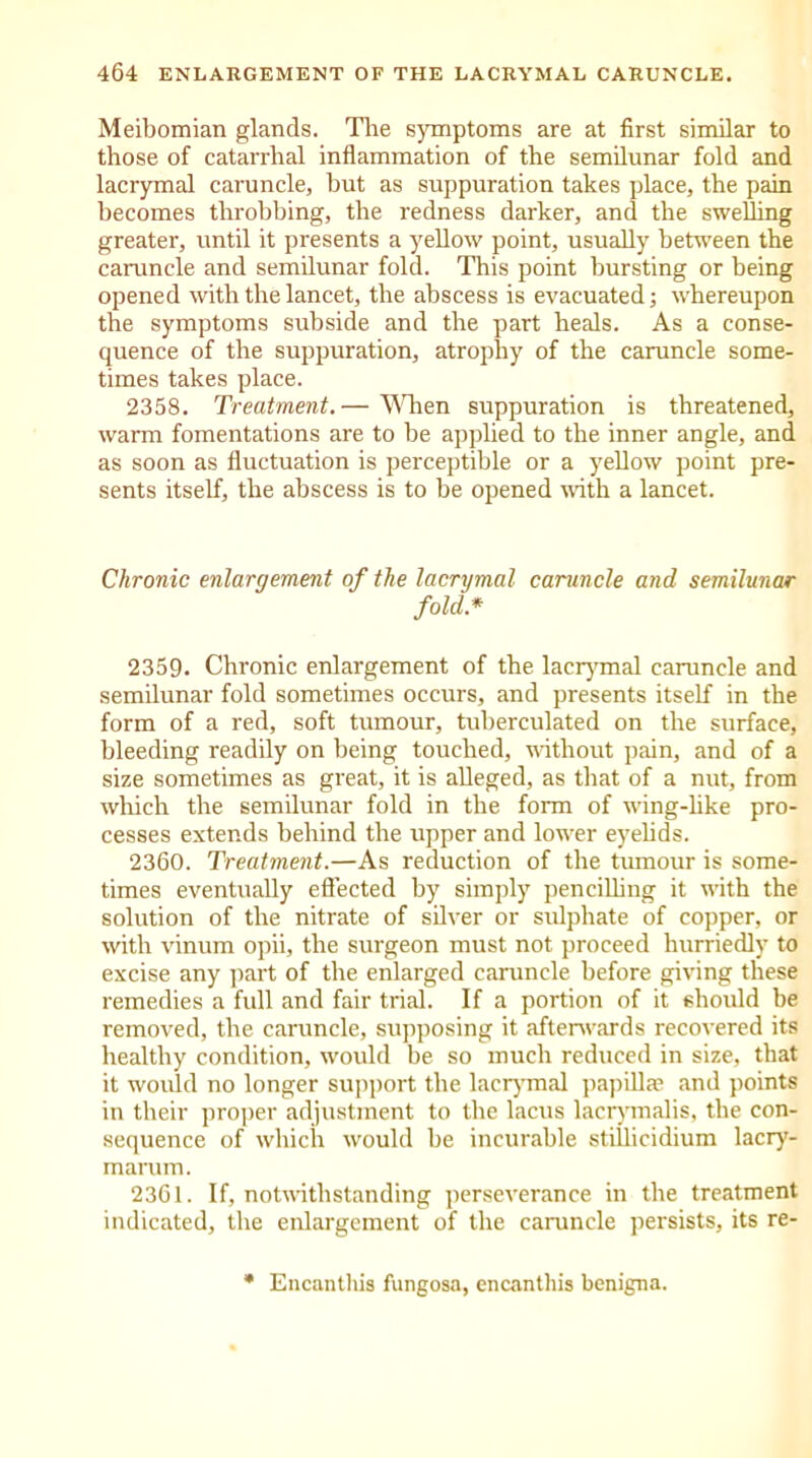 Meibomian glands. The symptoms are at first similar to those of catarrhal inflammation of the semilunar fold and lacrymal caruncle, but as suppuration takes place, the pain becomes throbbing, the redness darker, and the swelling greater, until it presents a yellow point, usually between the caruncle and semilunar fold. This point bursting or being opened with the lancet, the abscess is evacuated; whereupon the symptoms subside and the part heals. As a conse- quence of the suppuration, atrophy of the caruncle some- times takes place. 2358. Treatment.— When suppuration is threatened, warm fomentations are to be applied to the inner angle, and as soon as fluctuation is perceptible or a yellow point pre- sents itself, the abscess is to be opened with a lancet. Chronic enlargement of the lacrymal caruncle and semilunar fold.* 2359. Chronic enlargement of the lacrymal caruncle and semilunar fold sometimes occurs, and presents itself in the form of a red, soft tumour, tuberculated on the surface, bleeding readily on being touched, without pain, and of a size sometimes as great, it is alleged, as that of a nut, from which the semilunar fold in the form of wing-like pro- cesses extends behind the upper and lower eyelids. 2360. Treatment.—As reduction of the tumour is some- times eventually effected by simply pencilling it with the solution of the nitrate of silver or srffphate of copper, or with vinum opii, the surgeon must not proceed hurriedly to excise any part of the enlarged caruncle before giving these remedies a full and fair trial. If a portion of it should be removed, the caruncle, supposing it afterwards recovered its healthy condition, would be so much reduced in size, that it would no longer support the lacrymal papillae and points in their proper adjustment to the lacus lacrymalis, the con- sequence of which would be incurable stillicidium lacry- marum. 2361. If, notwithstanding perseverance in the treatment indicated, the enlargement of the caruncle persists, its re- Encanthis fungosa, encanthis benigna.