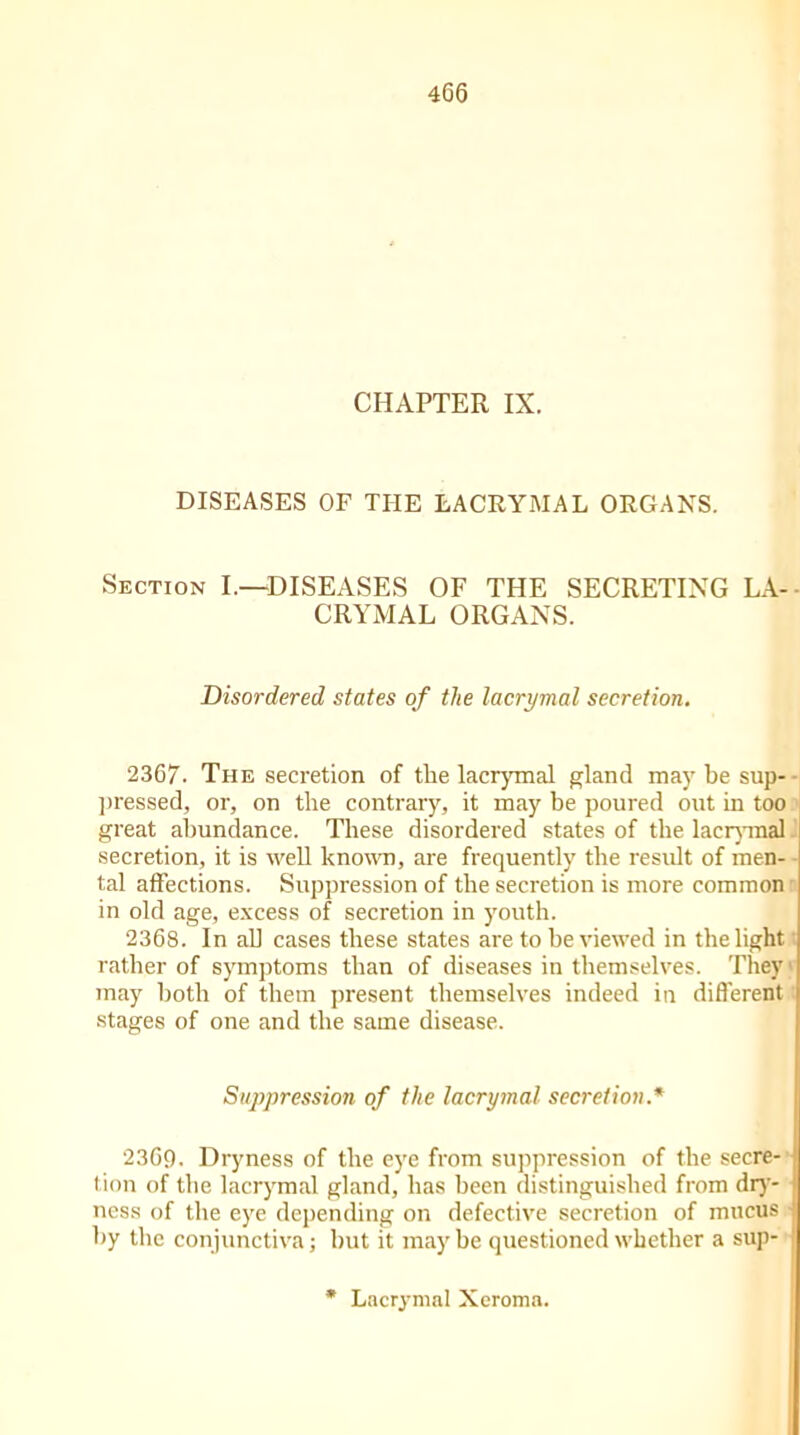 CHAPTER IX. DISEASES OF THE LACRYMAL ORGANS. Section I.—DISEASES OF THE SECRETING LA- CRYMAL ORGANS. Disordered states of the lacrymal secretion. 2367. The secretion of the lacrymal gland may be sup- pressed, or, on the contrary, it may be poured out in too great abundance. These disordered states of the lacrymal secretion, it is well known, are frequently the result of men- tal affections. Suppression of the secretion is more common in old age, excess of secretion in youth. 2368. In all cases these states are to be viewed in the light rather of symptoms than of diseases in themselves. They; may both of them present themselves indeed in different stages of one and the same disease. Suppression of the lacrymal secretion.* 2369. Dryness of the eye from suppression of the secre- tion of the lacrymal gland, has been distinguished from dry- ness of the eye depending on defective secretion of mucus by the conjunctiva; but it may be questioned whether a sup- * Lacrymal Xeroma.