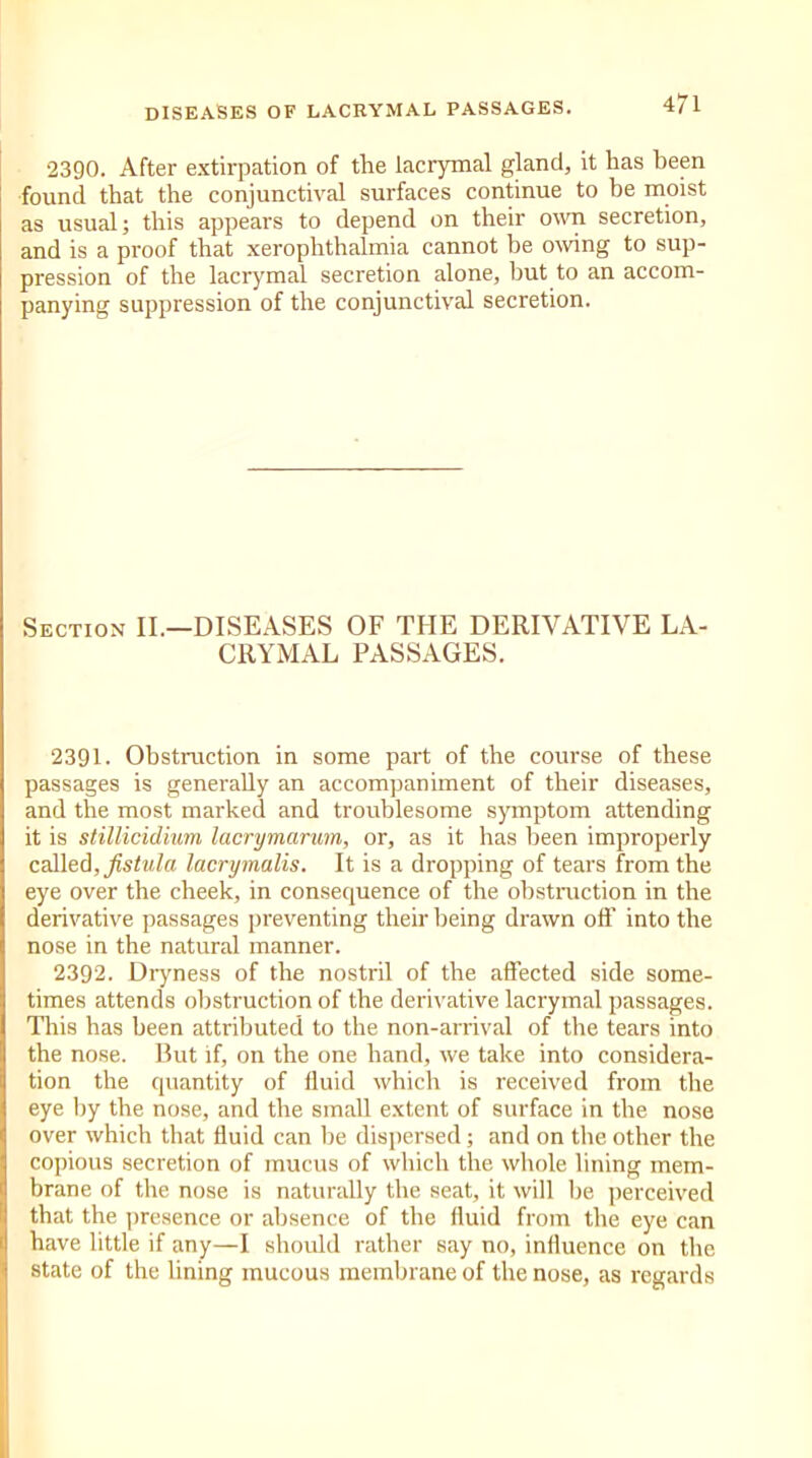 2390. After extirpation of the lacrymal gland, it has been found that the conjunctival surfaces continue to be moist as usual; this appears to depend on their own secretion, and is a proof that xerophthalmia cannot be owing to sup- pression of the lacrymal secretion alone, but to an accom- panying suppression of the conjunctival secretion. Section II.—DISEASES OF THE DERIVATIVE LA- CRYMAL PASSAGES. 2391. Obstruction in some part of the course of these passages is generally an accompaniment of their diseases, and the most marked and troublesome symptom attending it is stillicidium lacrymarum, or, as it has been improperly called, fistula lacrymalis. It is a dropping of tears from the eye over the cheek, in consequence of the obstruction in the derivative passages preventing their being drawn off into the nose in the natural manner. 2392. Dryness of the nostril of the affected side some- times attends obstruction of the derivative lacrymal passages. This has been attributed to the non-arrival of the tears into the nose. But if, on the one hand, we take into considera- tion the quantity of fluid which is received from the eye by the nose, and the small extent of surface in the nose over which that fluid can lie dispersed; and on the other the copious secretion of mucus of which the whole lining mem- brane of the nose is naturally the seat, it will be perceived that the presence or absence of the fluid from the eye can have little if any—I should rather say no, influence on the state of the lining mucous membrane of the nose, as regards