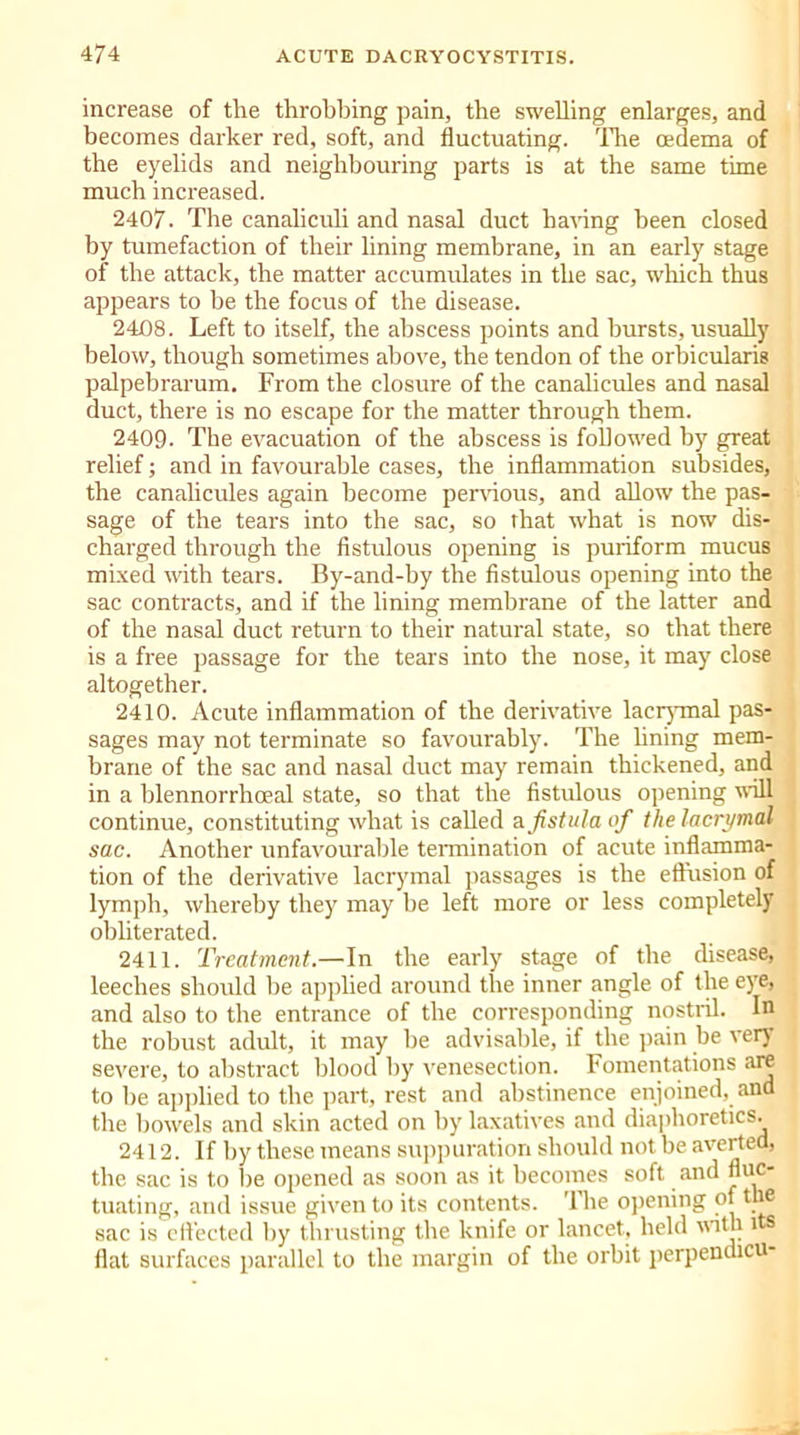 increase of the throbbing pain, the swelling enlarges, and becomes darker red, soft, and fluctuating. The oedema of the eyelids and neighbouring parts is at the same time much increased. 2407. The canaliculi and nasal duct having been closed by tumefaction of their lining membrane, in an early stage of the attack, the matter accumulates in the sac, which thus appears to be the focus of the disease. 2408. Left to itself, the abscess points and bursts, usually below, though sometimes above, the tendon of the orbicularis palpebrarum. From the closure of the canalicules and nasal duct, there is no escape for the matter through them. 2409- The evacuation of the abscess is followed by great relief; and in favourable cases, the inflammation subsides, the canalicules again become pervious, and allow the pas- sage of the tears into the sac, so that what is now dis- charged through the fistulous opening is puriform mucus mixed with tears. By-and-by the fistulous opening into the sac contracts, and if the lining membrane of the latter and of the nasal duct return to their natural state, so that there is a free passage for the tears into the nose, it may close altogether. 2410. Acute inflammation of the derivative lacrymal pas- sages may not terminate so favourably. The hning mem- brane of the sac and nasal duct may remain thickened, and in a blennorrhoeal state, so that the fistulous opening will continue, constituting what is called a fistula of the lacrymal sac. Another unfavourable termination of acute inflamma- tion of the derivative lacrymal passages is the effusion of lymph, whereby they may be left more or less completely obliterated. 2411. Treatment.—In the early stage of the disease, leeches should be applied around the inner angle of the eye, and also to the entrance of the corresponding nostril. In the robust adult, it may be advisable, if the pain be ven severe, to abstract blood by venesection. Fomentations are to be applied to the part, rest and abstinence enjoined, and the bowels and skin acted on by laxatives and diaphoretics. 2412. If by these means suppuration should not be averted, the sac is to be opened as soon .as it becomes soft and nuc tuating, and issue given to its contents. '1 he opening of the sac is effected by thrusting the knife or lancet, held with i s flat surfaces parallel to the margin of the orbit perpendicu-