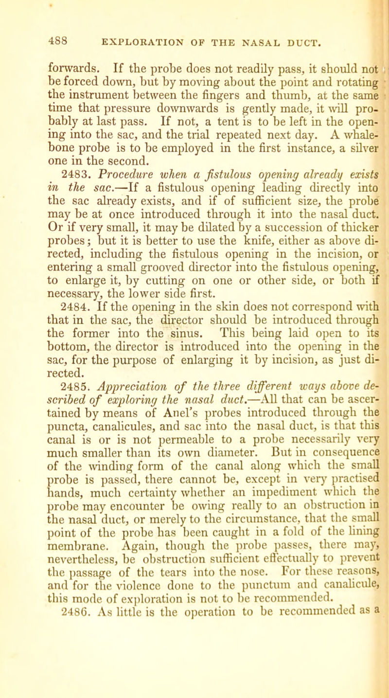 forwards. If the probe does not readily pass, it should not be forced down, but by moving about the point and rotating the instrument between the fingers and thumb, at the same time that pressure downwards is gently made, it will pro- bably at last pass. If not, a tent is to be left in the open- ing into the sac, and the trial repeated next day. A whale- bone probe is to be employed in the first instance, a silver one in the second. 2483. Procedure when a fistulous opening already exists in the sac.—If a fistulous opening leading directly into the sac already exists, and if of sufficient size, the probe may be at once introduced through it into the nasal duct. Or if very small, it may be dilated by a succession of thicker probes; but it is better to use the knife, either as above di- rected, including the fistulous opening in the incision, or entering a small grooved director into the fistulous opening, to enlarge it, by cutting on one or other side, or both if necessary, the lower side first. 2484. If the opening in the skin does not correspond with that in the sac, the director should be introduced through the former into the sinus. This being laid open to its bottom, the director is introduced into the opening in the sac, for the purpose of enlarging it by incision, as just di- rected. 2485. Appreciation of the three different ways above de- scribed of exploring the nasal duct.—All that can be ascer- tained by means of Anel’s probes introduced through the puncta, canalicules, and sac into the nasal duct, is that this canal is or is not permeable to a probe necessarily very much smaller than its own diameter. But in consequence of the winding form of the canal along which the small probe is passed, there cannot be, except in very practised hands, much certainty whether an impediment which the probe may encounter be owing really to an obstruction in the nasal duct, or merely to the circumstance, that the small point of the probe has been caught in a fold of the lining membrane. Again, though the probe passes, there may, nevertheless, be obstruction sufficient effectually to prevent the passage of the tears into the nose. For these reasons, and for the violence done to the punctum and canalicule, this mode of exploration is not to be recommended. 2486. As little is the operation to be recommended as a