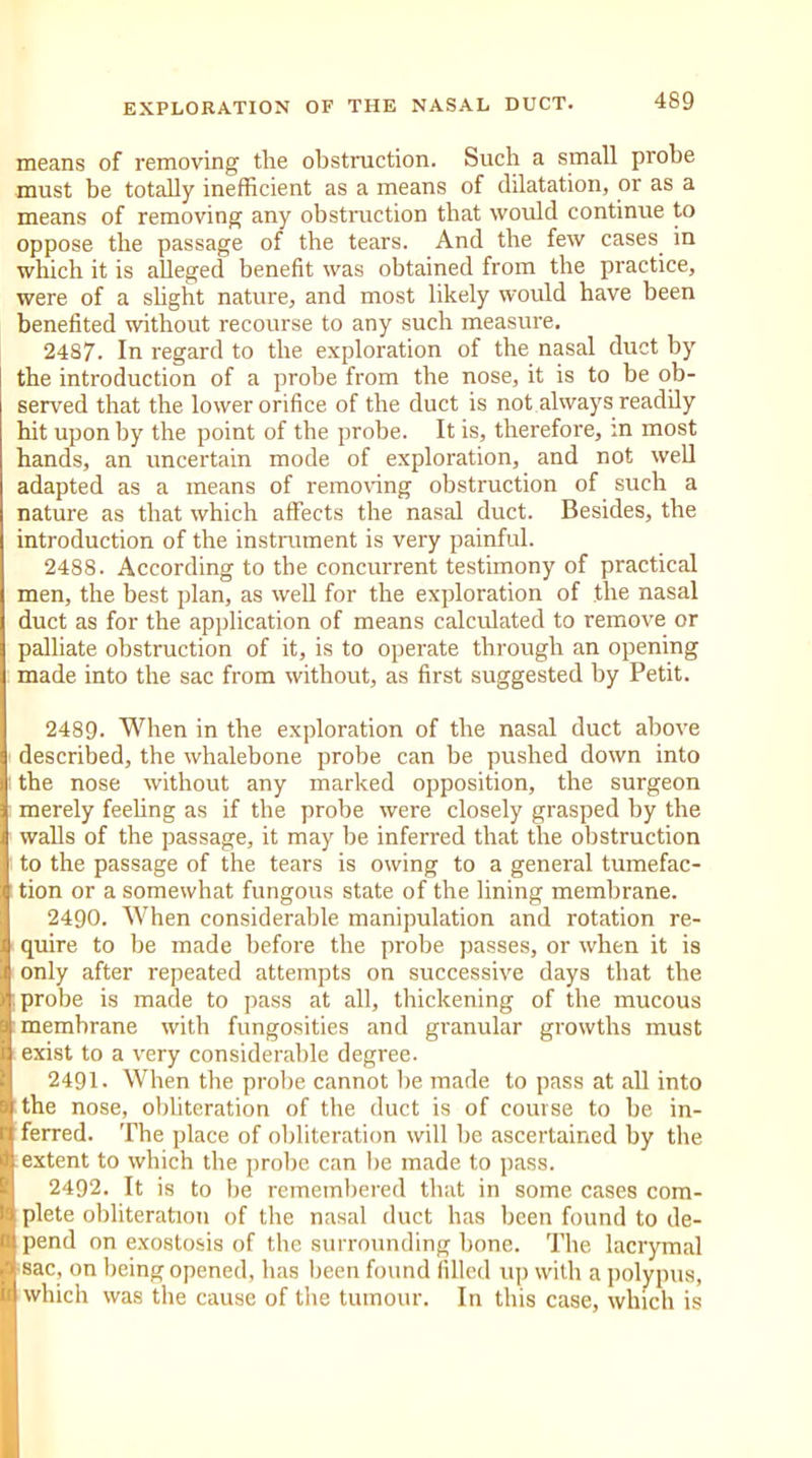 means of removing the obstruction. Such a small probe must be totally inefficient as a means of dilatation, or as a means of removing any obstruction that would continue to oppose the passage of the tears. And the few cases in which it is alleged benefit was obtained from the practice, were of a slight nature, and most likely would have been benefited without recourse to any such measure. 2487. In regard to the exploration of the nasal duct by the introduction of a probe from the nose, it is to be ob- served that the lower orifice of the duct is not always readily hit upon by the point of the probe. It is, therefore, in most hands, an uncertain mode of exploration, and not well adapted as a means of removing obstruction of such a nature as that which affects the nasal duct. Besides, the introduction of the instrument is very painful. 2488. According to the concurrent testimony of practical men, the best plan, as well for the exploration of the nasal duct as for the application of means calculated to remove or palliate obstruction of it, is to operate through an opening made into the sac from without, as first suggested by Petit. 2489. When in the exploration of the nasal duct above described, the whalebone probe can be pushed down into the nose without any marked opposition, the surgeon merely feeling as if the probe were closely grasped by the walls of the passage, it may be inferred that the obstruction to the passage of the tears is owing to a general tumefac- tion or a somewhat fungous state of the lining membrane. 2490. When considerable manipulation and rotation re- quire to be made before the probe passes, or when it is only after repeated attempts on successive days that the probe is made to pass at all, thickening of the mucous memhrane with fungosities and granular growths must exist to a very considerable degree. 2491. When the probe cannot lie made to pass at all into the nose, obliteration of the duct is of course to be in- ferred. The place of obliteration will be ascertained by the extent to which the probe can be made to pass. 2492. It is to be remembered that in some cases com- plete obliteration of the nasal duct has been found to de- pend on exostosis of the surrounding bone. The lacrymal sac, on being opened, has been found filled up with a polypus, which was the cause of the tumour. In this case, which is