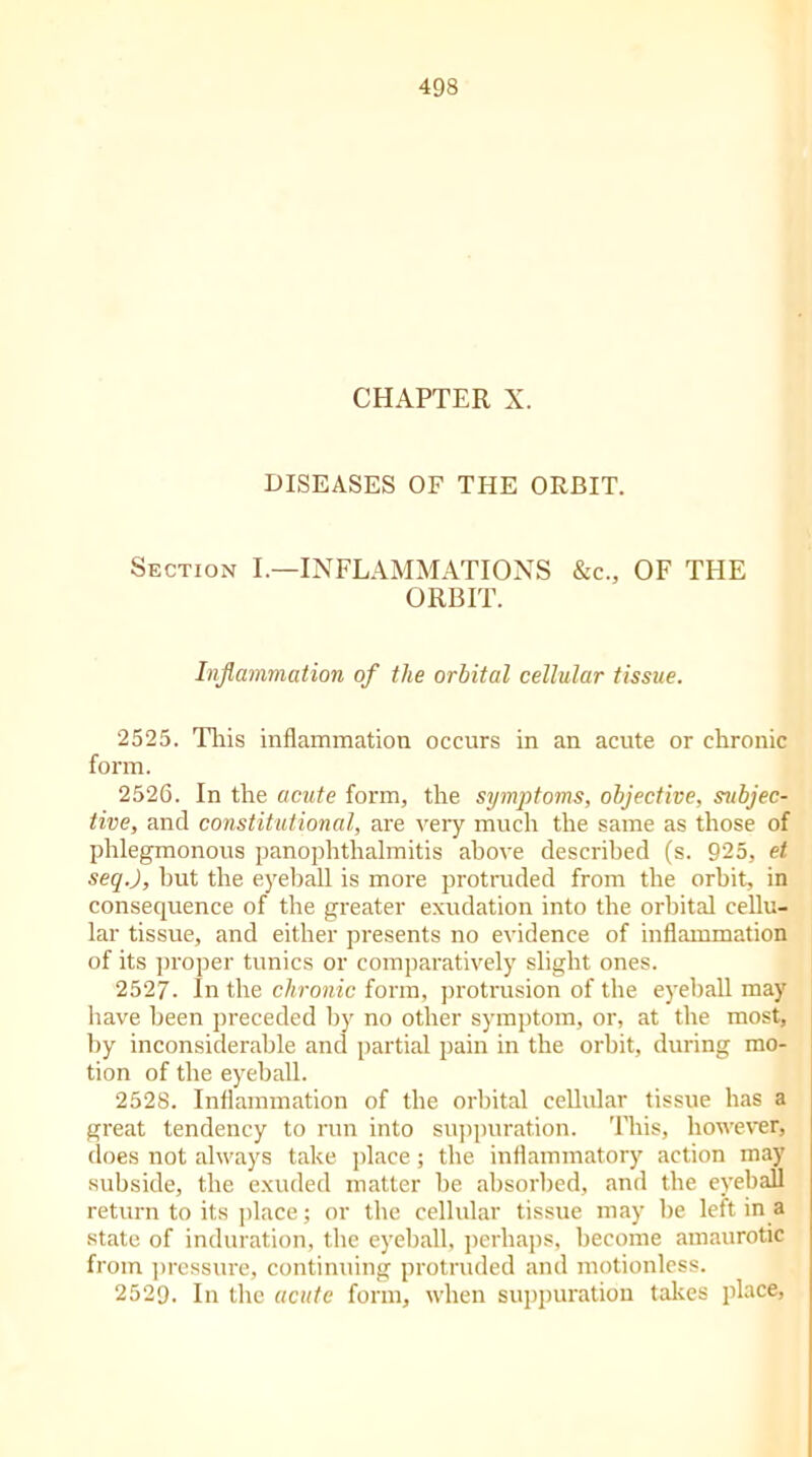 CHAPTER X. DISEASES OF THE ORBIT. Section I.—INFLAMMATIONS &c., OF THE ORBIT. Inflammation of the orbital cellular tissue. 2525. This inflammation occurs in an acute or chronic form. 2526. In the acute form, the symptoms, objective, subjec- tive, and constitutional, are very much the same as those of phlegmonous panophthalmitis above described (s. 925, et. seqj, but the eyeball is more protruded from the orbit, in consequence of the greater exudation into the orbital cellu- lar tissue, and either presents no evidence of inflammation of its proper tunics or comparatively slight ones. 2527. In the chronic form, protrusion of the eyeball may have been preceded by no other symptom, or, at the most, by inconsiderable and partial pain in the orbit, during mo- tion of tlie eyeball. 2528. Inflammation of the orbital cellular tissue has a great tendency to run into suppuration. This, however, does not always take place; the inflammatory action may subside, the exuded matter be absorbed, and tlie eyeball return to its place; or the cellular tissue may be left in a state of induration, the eyeball, perhaps, become amaurotic from pressure, continuing protruded and motionless. 2529. In the acute form, when suppuration takes place,