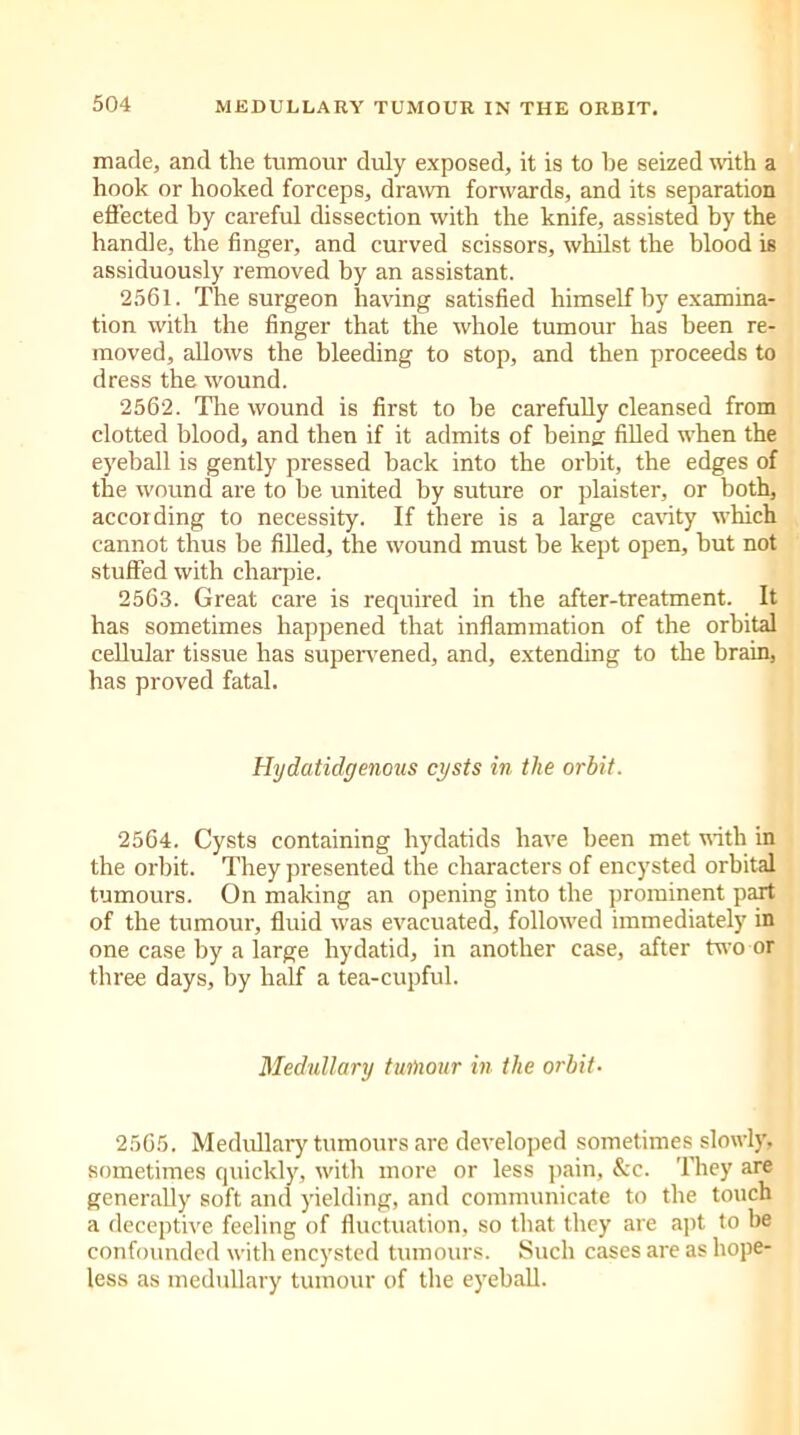 made, and the tumour duly exposed, it is to he seized with a hook or hooked forceps, drawn forwards, and its separation effected by careful dissection with the knife, assisted by the handle, the finger, and curved scissors, whilst the blood is assiduously removed by an assistant. 2561. The surgeon having satisfied himself by examina- tion with the finger that the whole tumour has been re- moved, allows the bleeding to stop, and then proceeds to dress the wound. 2562. The wound is first to he carefully cleansed from clotted blood, and then if it admits of being filled when the eyeball is gently pressed back into the orbit, the edges of the wound are to be united by suture or plaister, or both, according to necessity. If there is a large cavity which cannot thus be filled, the wound must be kept open, but not stuffed with charpie. 2563. Great care is required in the after-treatment. It has sometimes happened that inflammation of the orbital cellular tissue has supervened, and, extending to the brain, has proved fatal. Hydatidgenous cysts in the orbit. 2564. Cysts containing hydatids have been met with in the orbit. They presented the characters of encysted orbital tumours. On making an opening into the prominent part of the tumour, fluid was evacuated, followed immediately in one case by a large hydatid, in another case, after two or three days, by half a tea-cupful. Medullary tumour in the orbit• 2565. Medullary tumours are developed sometimes slowly, sometimes quickly, with more or less pain, &c. They are generally soft and yielding, and communicate to the touch a deceptive feeling of fluctuation, so that they are apt to be confounded with encysted tumours. Such cases are as hope- less as medullary tumour of the eyeball.