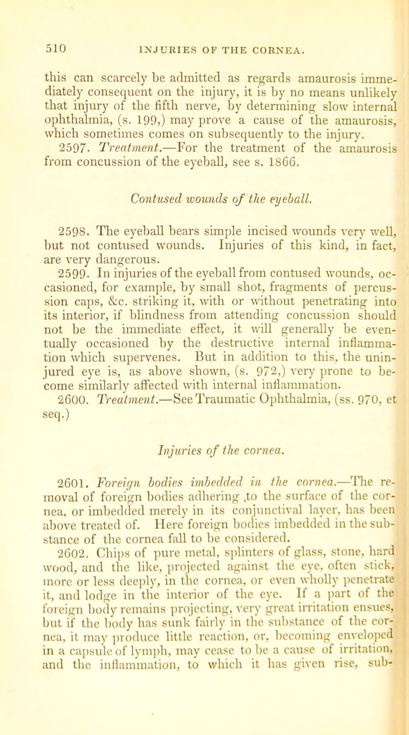 this can scarcely he admitted as regards amaurosis imme- diately consequent on the injury, it is by no means unlikely that injury of the fifth nerve, by determining slow internal ophthalmia, (s. 199,) may prove a cause of the amaurosis, which sometimes comes on subsequently to the injury. 2597- Treatment.—For the treatment of the amaurosis from concussion of the eyeball, see s. 1866. Contused wounds of the eyeball. 2598. The eyeball bears simple incised wounds very well, but not contused wounds. Injuries of this kind, in fact, are very dangerous. 2599- In injuries of the eyeball from contused wounds, oc- casioned, for example, by small shot, fragments of percus- sion caps, &c. striking it, with or without penetrating into its interior, if blindness from attending concussion should not be the immediate effect, it will generally be even- tually occasioned by the destructive internal inflamma- tion which supervenes. But in addition to this, the unin- jured eye is, as above shown, (s. 972,) very prone to be- come similarly affected with internal inflammation. 2600. Treatment.—See Traumatic Ophthalmia, (ss. 970, et seq.) Injuries of the cornea. 2601. Foreign bodies imbedded in the cornea.—The re- moval of foreign bodies adhering .to the surface of the cor- nea, or imbedded merely in its conjunctival layer, has been above treated of. Here foreign bodies imbedded in the sub- stance of the cornea fall to he considered. 2602. Chips of pure metal, splinters of glass, stone, hard wood, and the like, projected against the eye, often stick, more or less deeply, in the cornea, or even wholly penetrate it, and lodge in the interior of the eye. If a part of the foreign body remains projecting, very great irritation ensues, but if the body has sunk fairly in the substance of the cor- nea, it may produce little reaction, or, becoming enveloped in a capsule of lymph, may cease to be a cause of irritation, and the inflammation, to which it has given rise, sub-