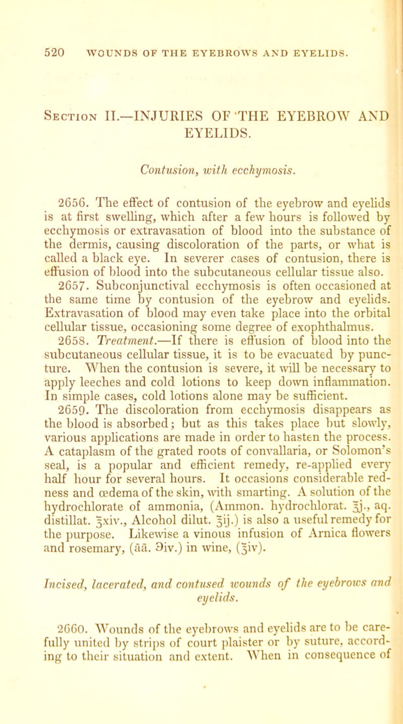 Section II.—INJURIES OF THE EYEBROW AND EYELIDS. Contusion, with ecchymosis. 2656. The effect of contusion of the eyebrow and eyelids is at first swelling, which after a few hours is followed by ecchymosis or extravasation of blood into the substance of the dermis, causing discoloration of the parts, or what is called a black eye. In severer cases of contusion, there is effusion of blood into the subcutaneous cellular tissue also. 2657. Subconjunctival ecchymosis is often occasioned at the same time by contusion of the eyebrow and eyelids. Extravasation of blood may even take place into the orbital cellular tissue, occasioning some degree of exophthalmus. 2658. Treatment.—If there is effusion of blood into the subcutaneous cellular tissue, it is to be evacuated by punc- ture. When the contusion is severe, it will be necessary to apply leeches and cold lotions to keep down inflammation. In simple cases, cold lotions alone may be sufficient. 2659. The discoloration from ecchymosis disappears as the blood is absorbed; but as this takes place but slowly, various applications are made in order to hasten the process. A cataplasm of the grated roots of convallaria, or Solomon’s seal, is a popular and efficient remedy, re-applied every half hour for several hours. It occasions considerable red- ness and oedema of the skin, with smarting. A solution of the hydrochlorate of ammonia, (Ammon, hydrochlorat. Jj., aq. distillat. 5-xiv., Alcohol dilut. gij.) is also a useful remedy for the purpose. Likewise a vinous infusion of Arnica flowers and rosemary, (aa. 9iv.) in wine, (Jjiv). Incised, lacerated, and contused wounds of the eyebrows and eyelids. 2660. Wounds of the eyebrows and eyelids are to be care- fully united by strips of court plaister or by suture, accord- ing to their situation and extent. When in consequence of