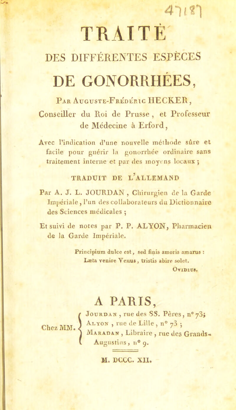 4li?1 TRAITE DES DIFFERENTES ESPECES DE GONORRHEES, Par Auguste-Fredertc HECKER, Consciller du Roi de Prusse , et Professeur de Medecine ä Erford, Avec l’inclicatioii il’une nouvelle mölliode sCire et facile pour gii6rir la p,onorrliee ortlinaire sans traitement interne et par des inoyi ns locaiix ; TRADUIT DE l’aLLEMAND Par A. J. L. JOURDAN , Cliirur<'ien de la Garde Imperiale, Tun des collaborateurs du Dictionnaire des Sciences medicales ; Et suivi de notes par P. P. ALTON, Pliarmacieii de la Garde Imperiale. Principium dulce cst, sed finls amoris nmarus : Lata venire Veuu», tristis abire solot. OviDiua. Chez MM. A PARIS, JouRDAN , rue des SS. Peres, n'ySj Alyon , rue de Lille , n° y3 ; Maradan , Libraire , rue des Graiids- Augnstiiis, n® 9.