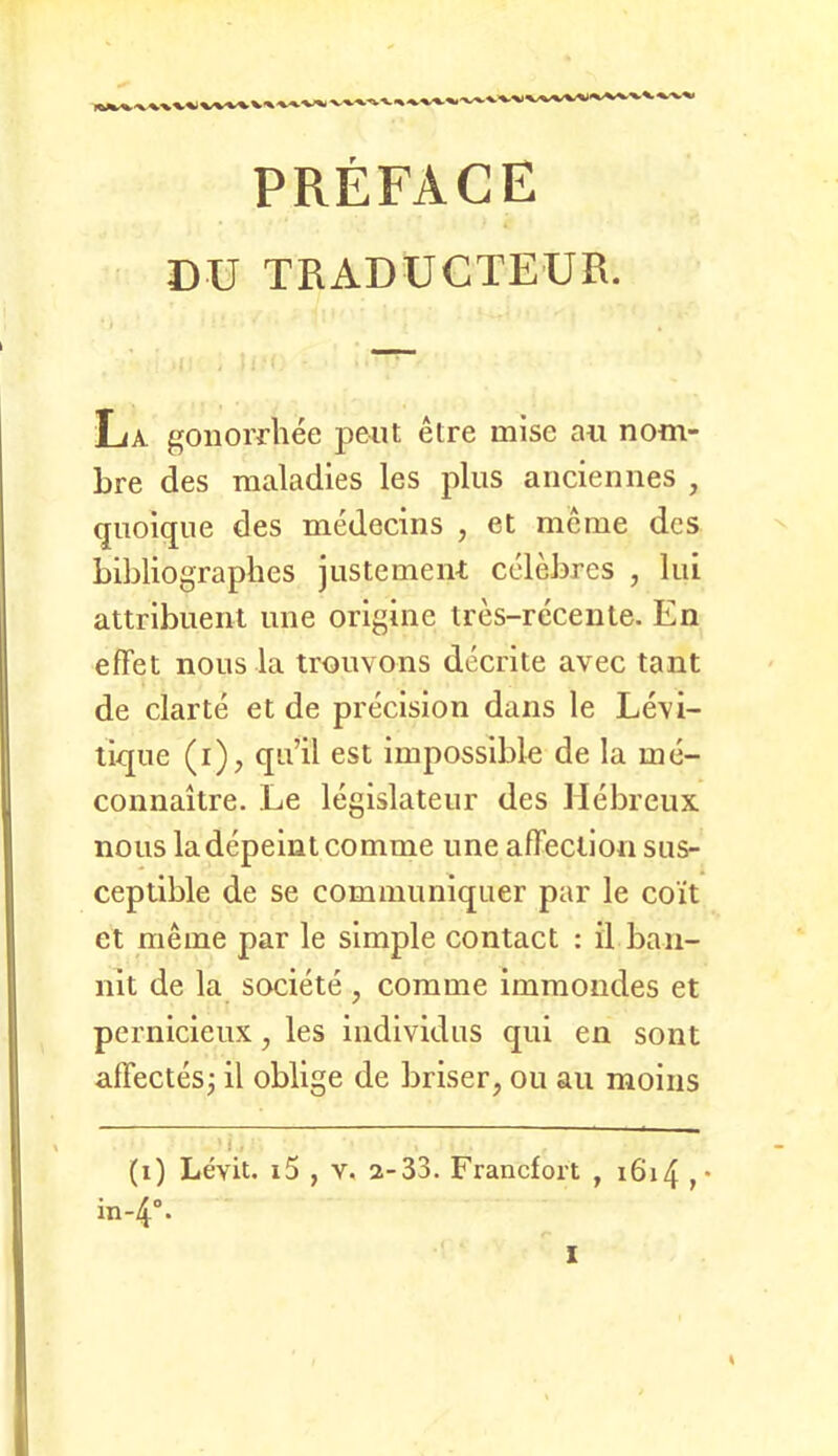 PREFACE DU TRADUCTEUR. La. gonorrhee peilt elre mise an nom- bre des maladies les jilus anciennes , qiioique des medecins , et meme des bibliographes justement cclebres , liii attrlbuent ime origine ires-recenle. En efFet nous la trouvons decrite avec tant de clarte et de precision dans le Levi- tiqne (i), qu’il est impossible de la me- connaitre. Le legislateur des Hebreiix nous ladepeint comme une afFeclion sus- ceptible de se communiquer par le co’it et meme par le simple contact : il ban- nlt de la societe , comme immondes et pcrnicieux, les indlvidus qui en sont alFectesj il oblige de briser, ou au moiiis (i) Levit. i5 , V. 2-33. Francfort , i6i4 ,• in-4°- X