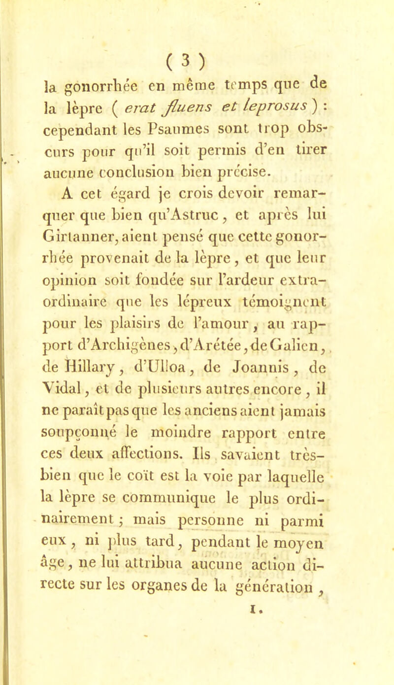 la goliorrhee en merae temps qne de Ja lepre ( erat ßuens et leprosus ) : cependant ies Psaiimes sont trop obs- cnrs poiir qii’il soit permis d’eii lirer aiicune conclusioii bien prccise. A cet egard je crois devoir remar- qner que bien qu’Astruc, et apres liii Girlanner, aieril pense que cette gonor- rliee provenait de la lepre, et que lenr opiiiion soit foiidee siir Tardeur extra- ordiiiaire qne les Icpreux temoigneiit pour les jdaisirs de l’amour, au rap- port d’Archigenes ,d’Aretee,de Gallen,. de Hillary , d’Uiloa, de Joannis , de Yidal, et de plusieiirs aiilres encore , il ne paraltpasque les anciensaienl jamais soiipconue le moindre rapport entre ces deux affeclions. Hs savaient tres- bien que le coit est la voie par laquelle la lepre se commiinique le plus ordi- nairement • mais peysonne ni parmi eiix, ni ])lus tard, pendant le mojen age, ne lui attiibua aucuiie aclion di- recte sur les Organes de la generalion , I.