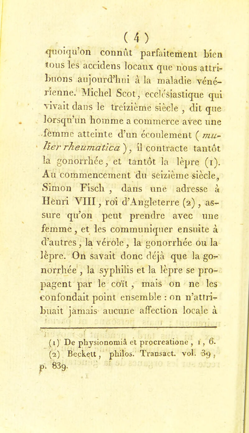 <]'nolqu’on connut parfaitement bien tous les accidens locaux que nous attri- ])uons aujourdlini a la maladle vene- rienne. Michel Scot, ecclcsiastique qui vivait dans le trelzleme siede , dit qiie lorsqn’iin homme a commerce avec une -femrac atteinte d’im ecoiilement ( mu^ ' Iler rheumatica ) , il contracte tantöt la gonorrhee, et tantot la lepre (i). Au commencement du seizleme siede., Simon Fisch , dans une adresse a Henri VIII, roi d’Angleterre (2) , as- Sure qu’on peut prendre avec une femme, et les commnniqner ensuite a d’autres, la veröle , la gonorrhee ou la Ifepre. On savait donc deja que la gOr- norrhee , la Syphilis et la lepre se pro- pagent par le co'il, mais on ne les confondait point enserable : on n’atfri^ buait jamais aucune affection locale a (1) De physionomia et procreatione ,1,6- (2) Becke«, philos. Transact. vol. 39, p. 839.