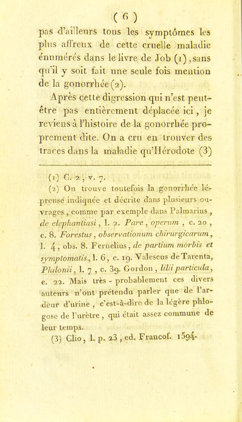 pas craillenrs tous les symptomes los plus affreiix de cette craelle maladie ennmercs dans lelivre de Job (i),saris f|ii’il y soit fait une seule fois meiition de la gonorrliee(2). Apres cette digression qiii n’^est pent- etre pas entiercment deplacee ici, je revieiis a l’histoire de la gonorrhee pro- prement dite. On a cm en troiiver des traces dans la maladie qu’Herodote (3) (1) C. , V. 7. (2) On tiouve toulcfois la gonorrhee le- prcKse indique'e ct dccrite dans plnsieurs on- vrages ^ comme par exemple dans Palmarius , de elephantiasi, 1. 2. Pare, openim , c. 20 , c. 8. Forestus, observationum chirurgicarum y 1. 4? 08s. 8. Fernelius, partium morbis et symptomatisy\. 6, c. 19. Valescus deTarenta, Philonii, 1. 7 , c. dp. Gordon, liliiparticula, c. 22. Mais tres - probablement ces divers auteurs n’ont pretendu parier que de l’ar- deur d’urine , c’est-ä-dire de la legere phlo- gosc de l’uretre ^ qm etait assez commune de leur temps.