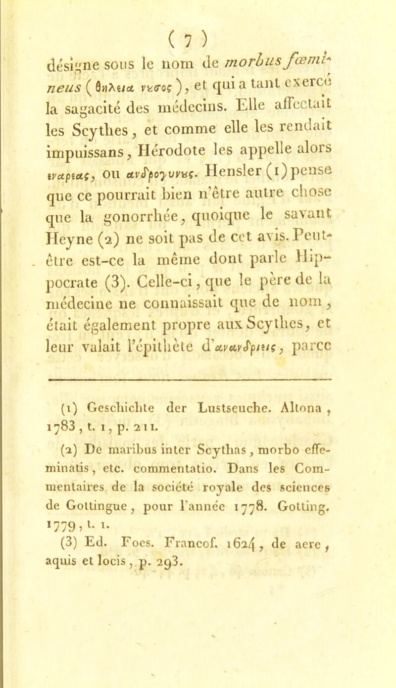 desine soos le iiom de morhus fcenii-' neus (önXe/«t vkö’o? ), et c|ui a tant exerco la sagacite des inedcciiis. Elle affeclait les Scytlies, et comme eile les rendait impuissanSj Herodote les appelle alors tvupietsj Oll Hensler pciise que ce pourrait bien ii’etre aiitre chosc qiie la gonorrlieej qiioiqiie Ic savaiit Heyne (2) ne soit pas de cot avis. Peilt- - etre est-ce la meine dont parle Hip- pocrate (3). Celle-ci, que le pere de la niedecine ne connaissait que de 110m , etait egalement propre aiix Scytlies, et leur valait repilliete d'ctvetvS'pmg, parcc (i) Geschichte der Lustseuche. Altona , 1783 , t. 1, p. 211. (•2) De maribus intcr Scythas, morbo effe- minatis, etc. commentatio. Dans les Com- menlaires de la societe royale des Sciences de Gotlingue , pour rannee 1778. Gotting. 1779,1. 1. (3) Ed. Foes. Francof. 16247 de aere , aquis et locis,,p. 293.