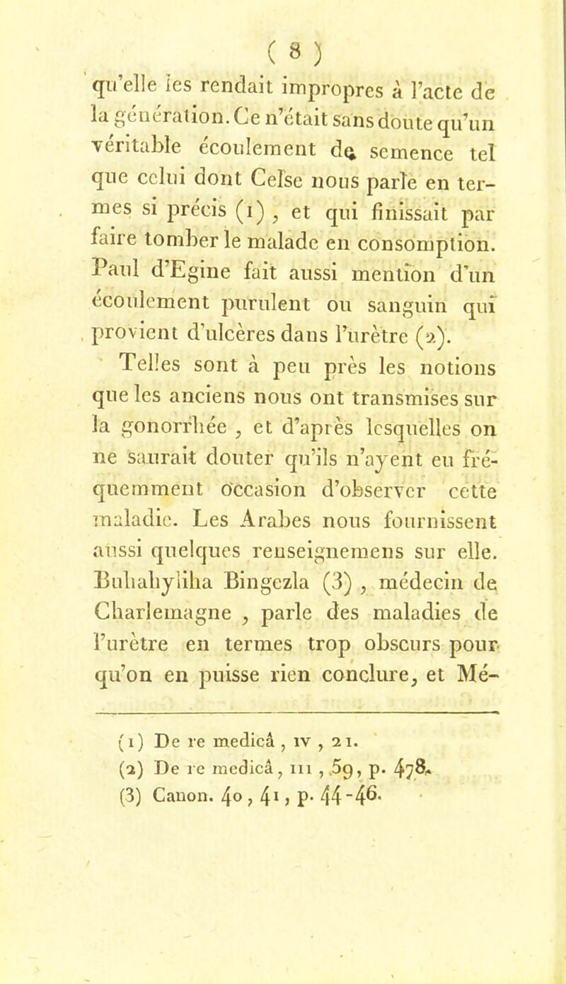 (jii eile ies renclait irnpropres a l’acte de la geueratioii. Ce n etait sansdoute (jidun veritable ecoiilement dq, semence tel que ccliii dont Celse iioiis parle en ter- mes si precis (i) ^ et qui finlssait par faire lomber le malade en consomption. Paul d’Egine fait aiissi menlion d\in ecoiilement purulent ou sangnin qm provicnt d’iilceres dans l’nretre (a). Teiles sollt ä peii pres les notions que les anclens nons ont transmises siir la gonorrliee ^ et d’apres Icsqnelles on ne sanrait donter qu’ils n’ajent en fre- qnemment öccasion d’observcr cette maladic. Les Arabes nons fonrnissent anssi quelques reuselgneinens sur eile. Eulialiyliha Bingezla (3) , medecin de Charlemagne , parle des maladies de Turetre en termes trop obscurs pour qu’on en puisse rien conclure, et Me- {1) De re medicä , iv , 2 i. (2) De re medica, 111 , .Sq, p. 4^8^ (3) Canon. 4© , 4' j P* 44 4^'