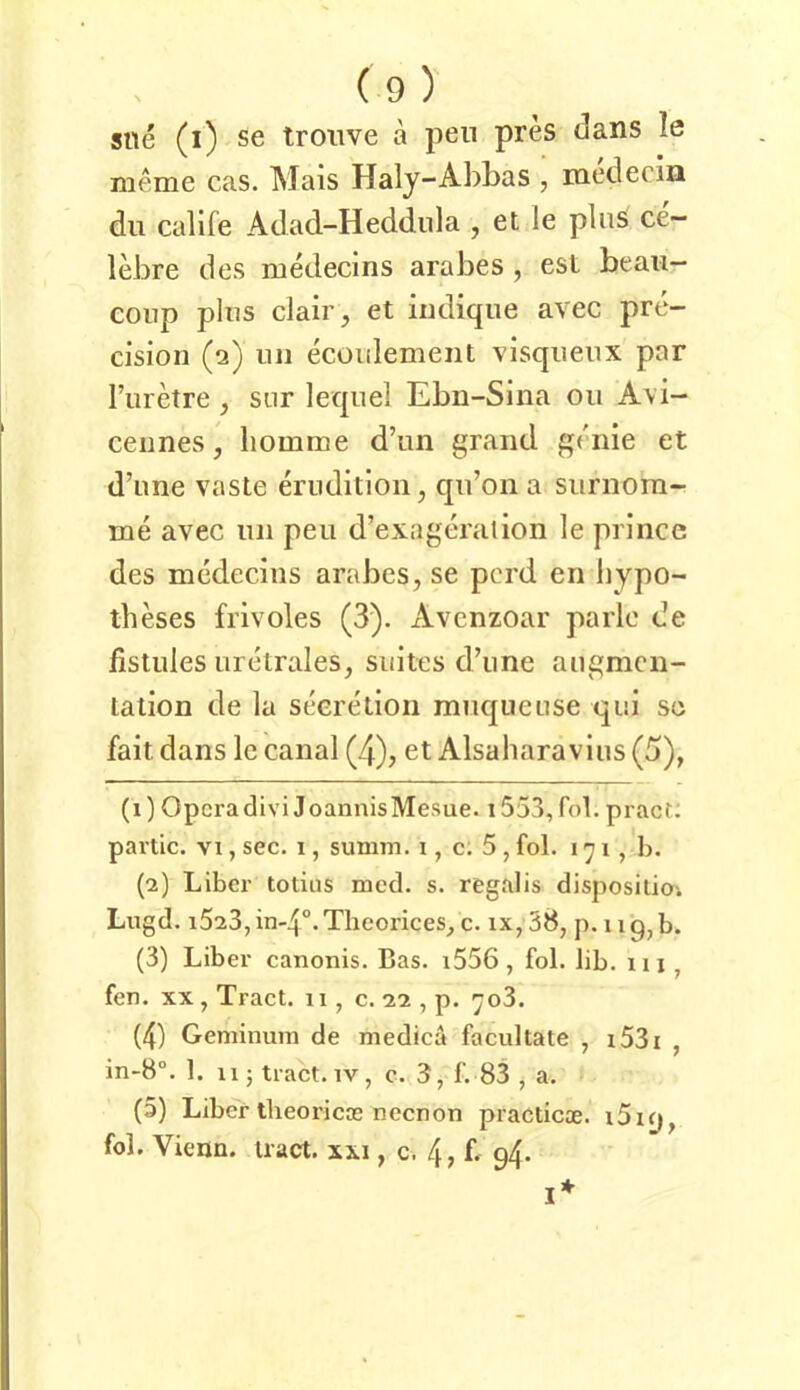 sne (i) Se troiive ä pen pres dans le meme cas. Mais Haly-Abbas , medecin du callfe Adad-Heddiila , et le pluS ce- lebre des medecins arabes , esl beau- coiip plus clair, et iiidique avec pre- cision (2) uii ecoulement visqueux par l’urkre , sur lequel Ebn-Sina ou Avi- ceimes, liomme d’un grand griiie et d’une vaste erudition^ qu’oii a surnom- me avec uii peu d’exageralion le prince des medecins arabes, se pcrd en liypo- iheses frivoles (3). xivcnzoar parle de fistiiles Lirelrales, suites d’iine aiigmcn- lation de la seeretion muqueuse qui so fait dans le canal (4), et Alsaharavius (5), (1) Opera divi J oannisMesue. 1553, fol. pract: partic. VI, sec. 1, summ, i, c. 5 , fol. 171, b. (2) Liber totias med. s. regalis disposilioi Lugd. i523,in-4°.Theorices, c. ix,38, p. iiq,b. (3) Liber canonis. Bas. i556 , fol. lib. xii, fen. XX , Tract. 11, c. 22 , p. 703. (4) Geminum de medicä facultate , i53i , in-8“. 1. 11; tract. iv, c. 3, f. 83 , a. (5) Liber tlieoricas neenon practicae. i5iy, fol. Vienn. tract. xxi, c. 4, f- 94. I*
