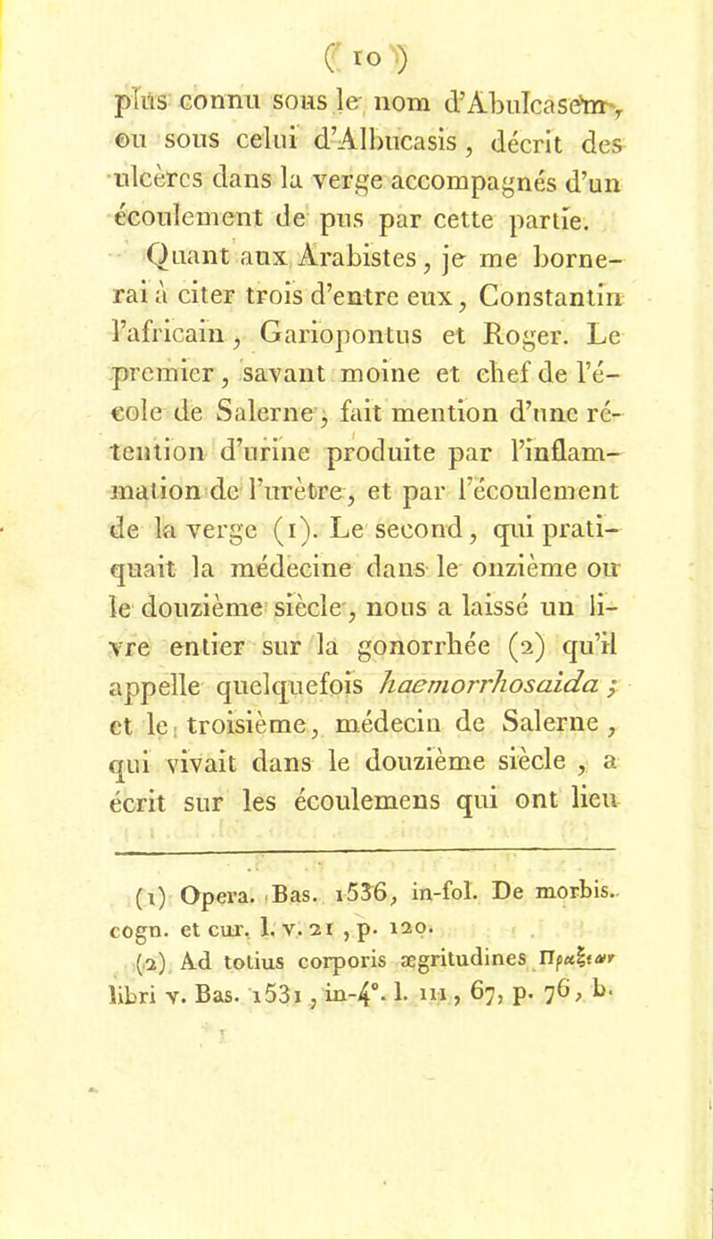 Cro^) pliis Gonnu sous le- nom tVAbuTcaseto', ©u SOUS ceiui d’Albucasis, decrit des^ •ulcercs dans la verge accompagnes d’un econlement de pus par cette partie. Quant aux, Arabistes, je me borne- rai a citer trols d’entre eux, Constanlm l’africain, Gariopontus et Roger. Le premier, savant moine et ebef de l’e- €oIe de Salerne'^ fait mention d’une re- teiilion d’urine prodiute par l’mflam- malion de Furefcre, et par recoulement de la verge (i). Le secorrd, qui prali- quait la medecine dans le onzieme oir le douzieme^ siede', nous a laisse un li- vre enlier sur la gonorrliee (2) qu’il appelle quelquefois haemorrhosaida ; et kl troisieme, mededn de wSalerne , qui vivait dans le douzieme siede , a ecrit sur les ecoulemens qui ont lieu (i) Opera. tBas. i536; in-fol. De morbis.. cogn. et cur, 1. v. 21 , p. 120. (.2) Ad tolius corporis segritudines