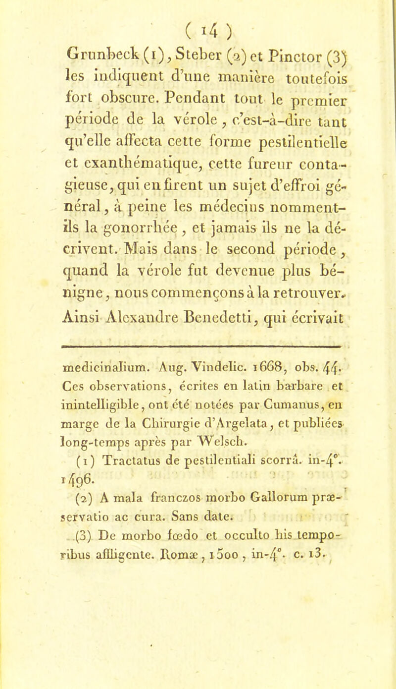 ( ) Gnml>eck (i), Steher (a)et Pinctor (3) les iiidiquent d’iine manlere toutefois fort obscure. Pendant tont le premier Periode de la veröle , c est-a-dire tant qu’elle alfecta cette forme peslilentielle et exanthematique, cette furenr conta- gieuse,qLii enfirent im siijet d’elfroi ge- neral, a peine les medecins nomment- ils la gonorrliee, et jamais ils ne la de- crivent. Mais dans le seeond periode, quand la veröle fnt deveniie plus be- nigne , noiis commencons a la retrouver^ Ainsi Alexandre Benedetti, qui ecrivait medicinalium. Aug. Vindelic. 1668, obs. 44* Ces observations, ecrites en lalin bai’bai'e et inintelligible, ont ete notees par Cumanus, en marge de la Chirurgie d’Ärgelata, et publiees long-temps apres par Welsch. (1) Tractatus de peslilentiali scorra. in-4‘’. 1496. (2) A mala franezos morbo Gallorum pr®-^ servatio ac cura. Sans date. (3) De morbo foedo et occulto his lerapo- ribus aflligente. Rom®, i5oo , in-4°- c. i3.^