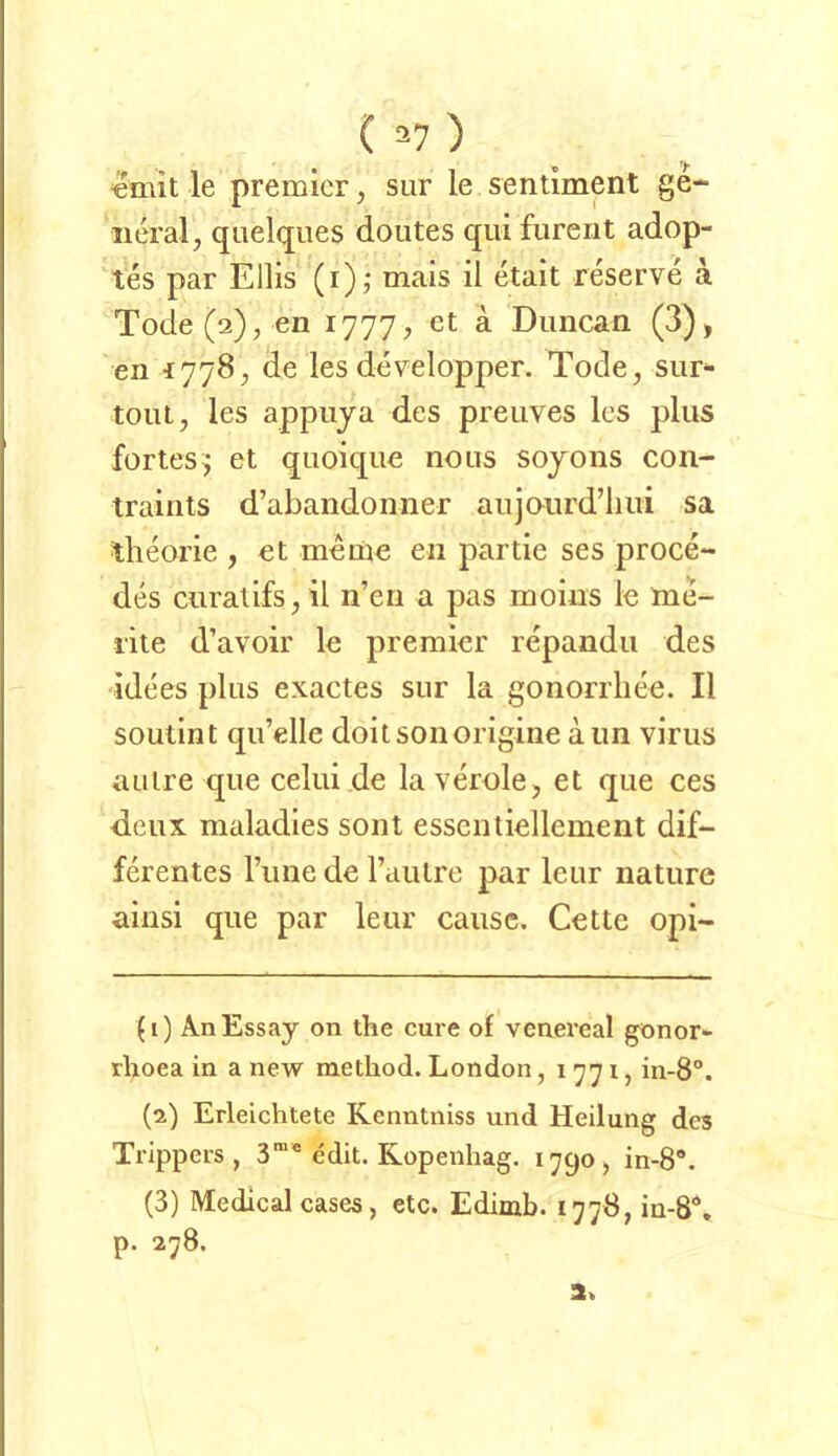 «mit le premier, sur le sentiment ge- neral, quelques doutes qui furerit adop- 'tes par Ellis (i),* mais il etait reserve ä Tode(a), en 1777, et ä Duncan (3), en ^778, de les developper. Tode, sur- touL, les appuja des preuves Ics plus fortes j et quoiqiie nous sojoiis con- traiiits d’abaiidonner aujourd’liui sa tlieorie , «t meine en partie ses proce- des ciiralifs,il n’eii a pas moins le me- lite d’avoir le premier repandu des ■idees plus exactes sur la gonorrliee. Il soutint qu’elle doitsonorigine aun virus aulre que celui de la veröle, et que ces dcux maladies sont esscntiellement dif- ferentes l’une de Tautre par leur nature ainsi que par leur cause. Cette opi- (1) An Essay on the eure of venereal gönor» rhoea in a new method. London, 1771, in-8“. (2) Erleichtete Kenntniss und Heilung des Trippers, 3”* edit. Ropenhag. 1790, in-8*. (3) Medical cases, etc. Edimb. 1778, in-8\ p. 278. 3.