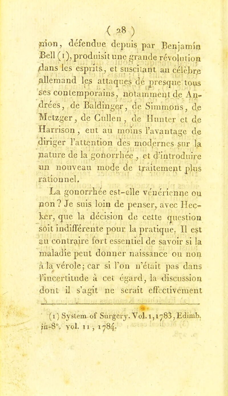 ( ^8 ) siion, defendiie depuis par Benjamm Bell (i),prodLiisitunc £,n'aiKle revolnlion 4ans les cspnis^ et siischant au celebrp fillemand les altaqnes de presquc tous scs contemporainSj nblammeut de Aii- drees, de Baidinger, de Simmpns, de Metzger, de Güllen, de Hunter et de Harrison, eut au molns ravantage de diriger l’attention des modernes sur la I ^ * nature de la gonorrhec , et d’introduire un nouveau modqcie traitement plus rationnel. La gonorrhee est-elle vtuicrienne ou non ? Je suis loin de peiiser, avec Hec- ker, que la decision de cctte question soit indifferente pour la pratique. II est au contraire fort essentiel de savoir si la maladie peut doiiner naissance ou non a la veröle j car si Ton n’etait pas dans l’iiicertitude a cet egard, la disciission dont il s’agit ne scrait effectivement rr ^ ^ - - - ■ - • - (i) System-of Sui’gcry. Vol. l,i^83,Edimb. in-8“, Yol. II , 1784.