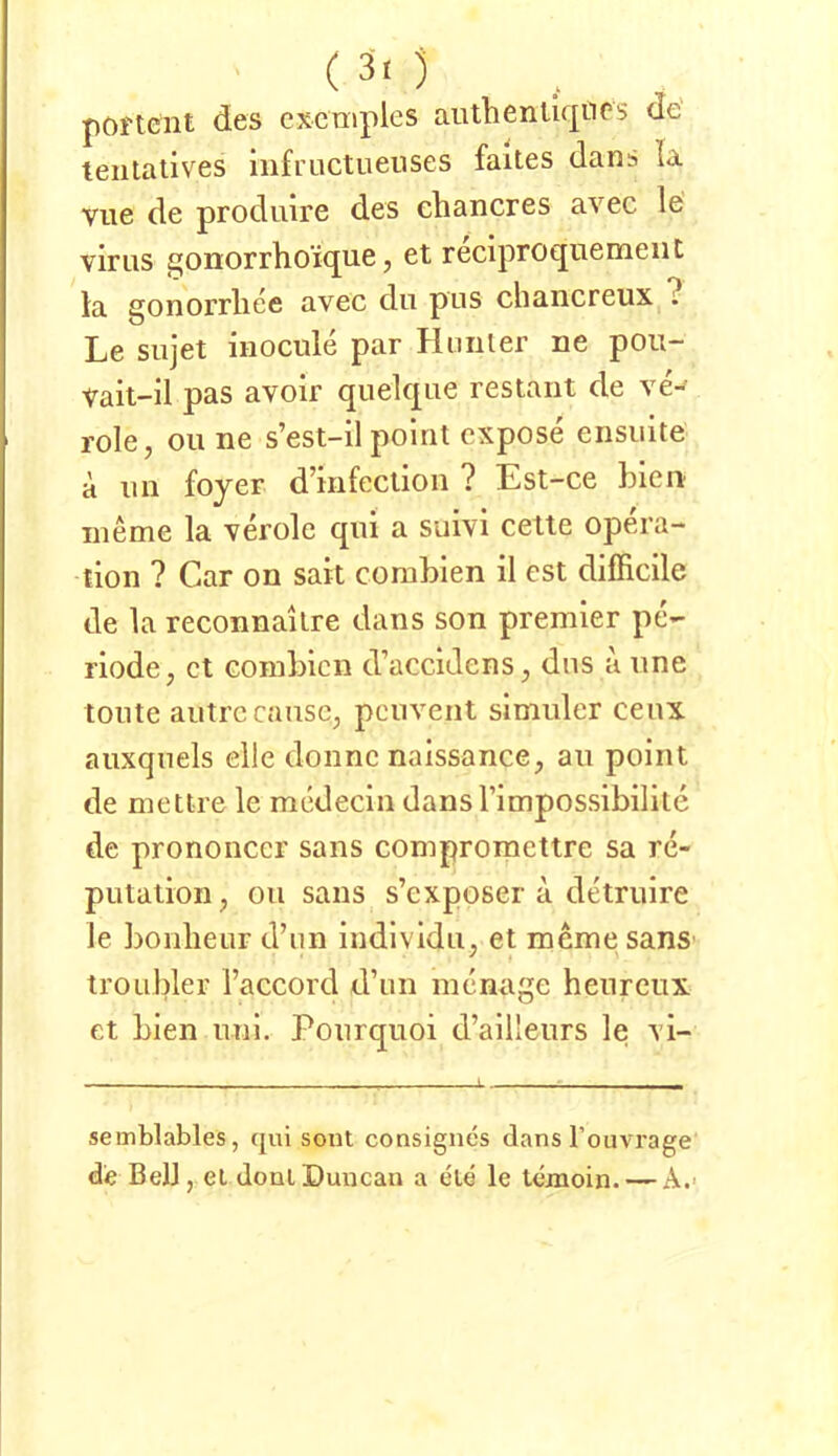 poi'tent des cscmples aiubenliqiirs de teiilatives mfructueuses faites dans la vue de produire des chancres avec le vir US gonorrhoique, et reclproquemeiit la gonorrliee avec du pus chancreux ? Le sujet iuocule par Hniiler ne pou- Vait-il pas avolr qiielque restant de ve-^ role, Oll ne s’est-il polrit cxpose ensuite a iin fojer dmfectioii ? Est-ce bien lueme la veröle qiii a suivi cette op6a- tion ? Car on sait combien il est difficile de la reconnailre dans son premier pe- riode, et combien d’accidens, dns a une tonte aiitrccansc; pcnvent simuler ceux aiixqnels eile donne naissance, au point de mettre le medecin dansTimpossibilite de prononccr sans compromettre sa re- putaiioii, ou sans s’exposer a detruire le bonlieur d’im iudividu, et meme sanS' troubler l’accord d’un menage henreux et bien uni. Poiirquoi d’aiileurs le vi- semblables, qui soiit consigncs dans Touvrage de Bell, ei doniDuncan a eie le lexaoin. — A.>