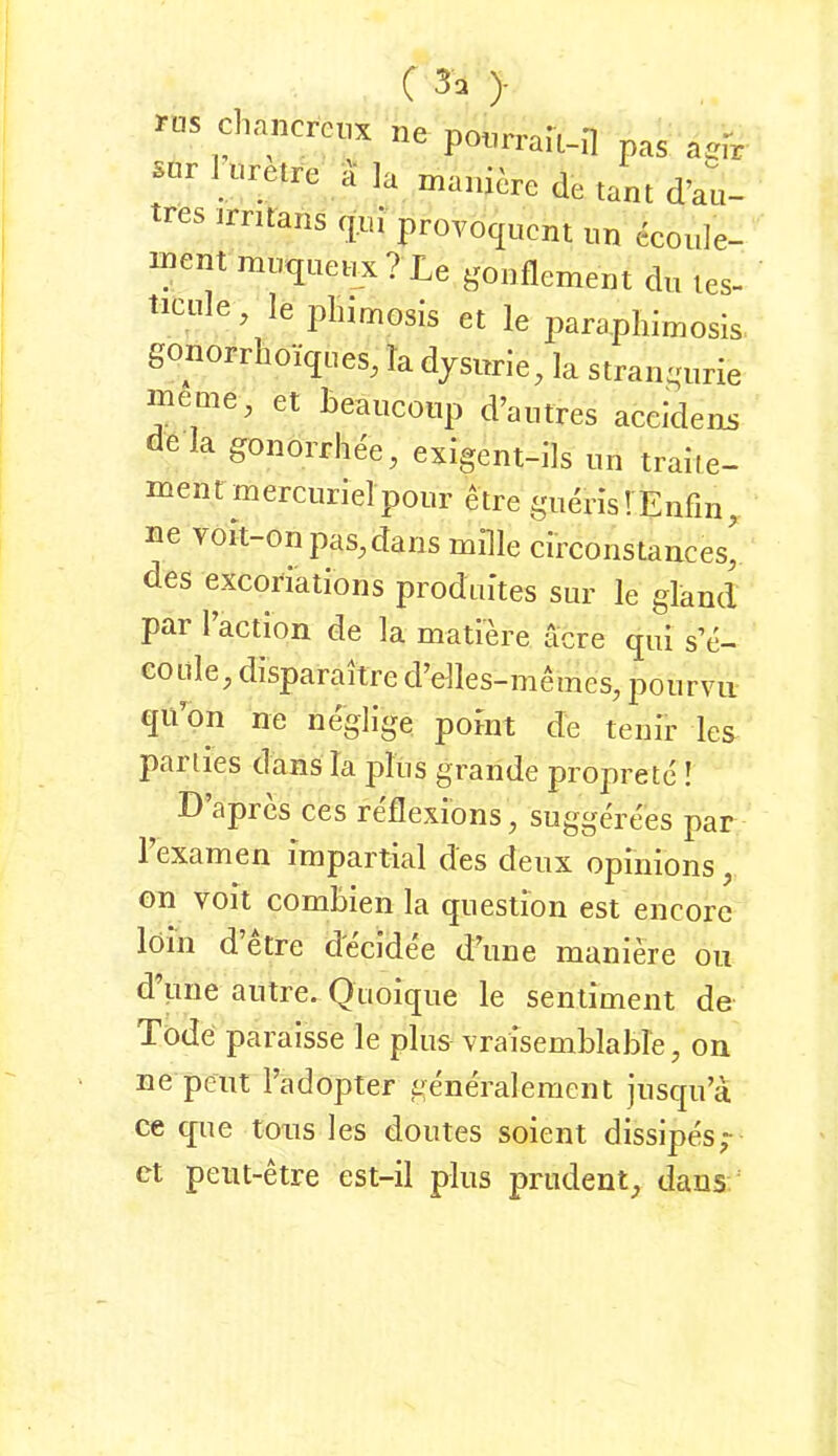 ms diancrcia ne ponprau-H pas aefr sur 1 wretre a ]a maiiicre de tarn d’au- tres jrritans cpi provoc|ucnt un ecoide- ment muquei^x? Le gonflement dn les- ticiile, le pliimosJs et le parapliimosis gonorrhoiqiies, la djsiirie, la strangurie meme, et teauconp d’aiitres aceidens dela gonorrhee, exigent-lls un traiie- mentmerciirielpour etre giidis! Enfin,, ne YOit-onpaS;,dans mille circoiistances, des excoriations produites sur le gland par l’action de la mati’d’e ticre qui s’e- eoule^ disparailre d’elles-mmnes, pourvii qii’on ne neglige porät de teuir les parties dans la plus grande proprete ! D apres ces reflexions ^ suggerees par 1 examen impartial des deux opinions ^ on voit combien la question est encorc löin d etre decidee d’une manide oi,i d pne autre. Quoique le Sentiment de Tode paraisse le plus vraisemblable, on ne peilt l’adopter gend'alement iiisqii’ä, ce que Ions les doutes soient dissipes; ct peiit-dre est-il plus prudent^ dans ‘