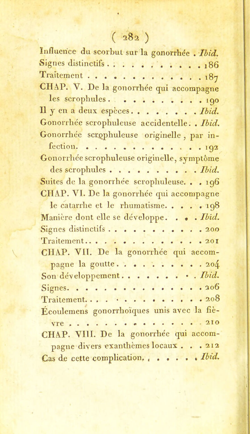 Influcrice du scorbut sur la gonorrhee . Ihid. Signes distinctifs j86 Traitement 187 CHAP. V. De la gonorrhee qui accompagne les scrophules . ipo 11 y en a deux espcces Ihid. Gonorrhee scrophuleuse accidentelle. . Ihid. Gonorrhee scr.qphuleuse originelle , par in- fection . . ip2 Gonorrhee scrophuleuse originelle, Symptome des scrophules Ihid. Suites de la gonorrhe'e scrophuleuse. . .196 CHAP. VI. De la gonorrhee qui accompagne le catarrhe et le rhumatisme 198 Maniere dont eile se developpe. . • . Ihid. Signes distinctifs 200 Traitement 201 CHAP. VH. De la gonorrhee qui accom- pagne la goutte 2o4 Son developpement • . Ihid. Signes 306 Traitement. ... 208 Ecoulemens gonorrhoiques unis avec la fie- vre CHAP. VIII. De la gonorrhee qui accom- pagne divers exanthemes locaux . , .212 Cas de cette complication. Ihid.