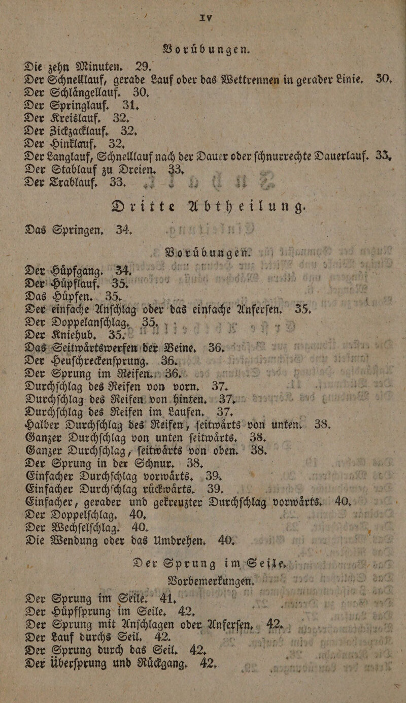 e e Die zehn Minuten. 29. Der Schnelllauf, gerade Lauf oder das Wettrennen in gerader Linie. 30. Der Schlaͤngellauf. 30. Der Springlauf. 31. Der Kreislauf. 32. Der Zickzacklauf. 32. Der Hinklauf. 32. Der Langlauf, Schnelllauf nach der Dauer 1 en Dauerlauf. 33. Der Stablauf zu Dreien. * Der Trablauf. 33. Dritte 15 70 eitung Das Springen, 34, Borübungen Der Huͤpfgang. 34. een | Der Huͤpflauf. a 8 ene er Das Hüpfen, f Der einfache Asch oder das 9 feen 35, i Der Doppelanſchlag. 35. 120 7 Der Kniehub. 35. all 1 Das Seitwaͤrtswerfen der Beine 36. Der Heuſchreckenſprung. 36. Ne Der Sprung im Reifen. 366. 5 Durchſchlag des Reifen von vorn. 37. Durchſchlag des Reifen von hinten. 37. Durchſchlag des Reifen im Laufen. 37. Halber Durchſchlag des Reifen, ſeitwaͤrts von unten. 38. Ganzer Durchſchlag von unten ſeitwaͤrts. 38. Ganzer Durchſchlag, ſeitwaͤrts von oben. 38. Der Sprung in der Schnur. 38. Einfacher Durchſchlag vorwaͤrts. 39. Einfacher Durchſchlag ruͤckwaͤrts. 39. Einfacher, gerader und gekreuzter Durchſchlag vorwärts. 40. Der Doppelſchlag. 40. ni Der Wechſelſchlag. 40. „, ne Die Wendung oder das Umdrehen. 40. e ene * Der Sprung im Seile. 171 ar i Vorbemerkungen. e Der Sprung i im Seile. 1185 = Der Huͤpfſprung im Seile. 42. e Der Sprung mit Anſchlagen oder fanferſſur e 42. Der Lauf durchs Seil. 42. e Der Sprung durch das Seil. 42. Der überſprung und Ruͤckgang. 42.