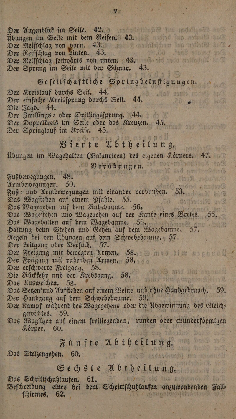 übungen im Seile mit dem Reifen. 43. Der Reifſchlag von porn. 43. 8 I Der Reifſchlag von 1 8 43. Der Reifſchlag ſeitwaͤrts von unten. 43. Der Sprung im Seile mit der Schnur. 43. Ge ſellſchaftliche Springbeluſtigungen. - Der Kreislauf durchs Seil. 44. . i Der einfache Kreisſprung durchs Seil. 44. 70 Die Jagd. 44. Der Zwillings- oder Orillingsſprung. 44. 6 Der Doppelkreis im Seile oder das Kreuzen. 45. Der Springlauf im Kreiſe. 45. Vierte en na im e (Balanciren) des eigenen ee 47. Vorübungen. g Fußbeweglungek. 48. Armbewegungen. 50. Fuß⸗ und Armbewegungen mit einander verbunden. 33. Das Wagſtehen auf einem Pfahle. 55. 80 Das Wagegehen auf dem Ruhebaume. 56. N Das Wageſtehen und Wagegehen auf der Kante eines Ne 56. Das Wagehalten auf dem Wagebaume. 56. Haltung beim Stehen und Gehen auf dem ne 57, Regeln bei den übungen auf, dem Schwebebaume. 57. Der Leitgang oder Verſuch. 57. Der Freigang mit bewegten Armen. 58. Der Freigang mit ruhenden Armen. 88. Der erſchwerte Freigang. 58. Die Ruͤckkehr nnd der Krebsgang. 58. # Das Ausweichen. 58. a Das Setzen ' und Aufſtehen auf einem Beine und Per Handgebrauch. 59, Der Handgang auf dem Schwebebaume. 59. Der Kampf waͤhrend des Wagegehens oder die Abgewinnung des Gleich⸗ gewichtes. 39. Das Wagſitzen auf einem Feigen, runden oder chlinderförmigen Körper, 60, Fünfte Abtheilung, Das Stelzengehen. 60. Sechste Unspeitung. Das Schrittſchuhlaufen. 61. Beſchreibung eines hei dem Siitfäuftaufen anyuwenbenben Zoll ſchirmes. 62.