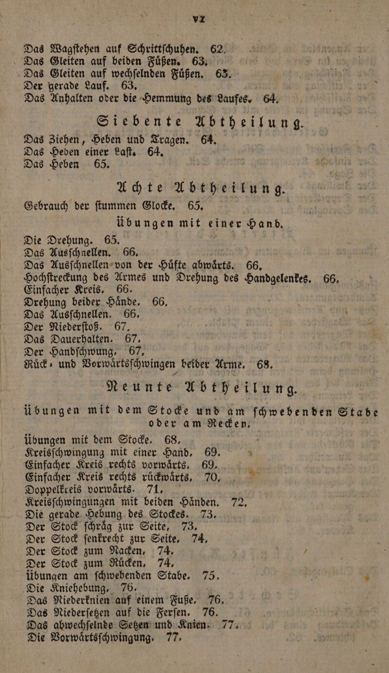 Das Wagſtehen auf Schrittſchuhen. 62. Das Gleiten auf beiden Füßen. 68. Das Gleiten auf wechſelnden Fuͤßen. 63. f Hi Der gerade Lauf. 63. n Das Anhalten oder die Hemmung des Laufes. 64. Siebente Abtheilung. Das Ziehen, Heben und Tragen. 64. Das Heben einer Laſt. 64. Das Heben 65. Achte Abtheilung. Gebrauch der ſtummen Glocke. 65. übungen mit einer Hand. Die Drehung. 65. Das Ausſchnellen. 66. | Das Ausſchnellen von der Hüfte abwärts. 66. Hochſtreckung des Armes und Drehung des Handgelenkes. 66. ur Einfacher Kreis, 66. | Drehung beider Hände. 66, Das Ausſchnellen. 66. s Der Niederſtoß. 67. Sr ee gi Das Dauerhalten. 67. ei Der Handſchwung, 67. Ruͤck⸗ und Vorwärtsſchwingen beider Arme. 68. Neunte Abtheilung. übungen mit dem Stocke und am ſchweben den Stabe oder am Ren: Übungen mit dem Stocke. 68. 5 Kreisſchwingung mit einer Hand. 69. 5 Einfacher Kreis rechts vorwärts, 69. Einfacher Kreis rechts ruͤckwaͤrts, 70. Doppelkreis vorwärts. 71. Kreisſchwingungen mit beiden Haͤnden. 72. Die gerade Hebung des Stockes. 73. Der Stock ſchraͤg zur Seite, 73. Der Stock ſenkrecht zur Seite, 74. Der Stock zum Nacken, 74. g . Der Stock zum Ruͤcken, 74. Kein übungen am ſchwebenden Stabe. 75. N 5 Die Kniehebung, 76. Das Niederknien auf einem W Das Niederſetzen auf die Ferſen. ö P Das abwechſelnde Setzen und N 77 1780 Die Wakteseee ee 77. . 5