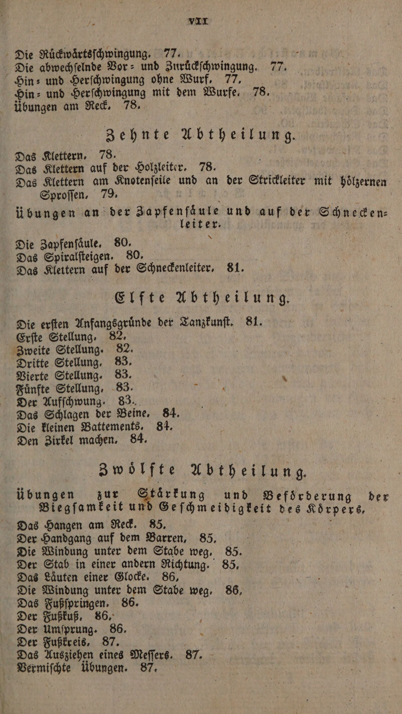 Die Ruͤckwaͤrtsſchwingung. 77. . Die abwechſelnde Bor: und Zurückſchwingung. 77. Hin? und Herſchwingung ohne Wurf, 77, Din: und Herſchwingung mit dem Wurfe. 78. übungen am Reck. 78. \ Zehnte Abtheilung. Das Klettern, 78. Das Klettern auf 85 Holzleiter. 78. Das Klettern am Knotenſeile und an der Strickleiter mit höͤlzet Sproſſen, 79. mit hölzernen Übungen an der Zapfenſäule und auf der Schnecken⸗ leiter. 55 Die Zapfenſaͤule. 80. N Das Spiralſteigen. 80. Das Klettern auf der Schneckenleiter, 81. Elfte Abtheilung. Die erſten Anfangsgruͤnde der Tanzkunſt. 81. Erſte Stellung, 82. Zweite Stellung. 82. Dritte Stellung, 83. Vierte Stellung. 83. 0 Fünfte Stellung, 83. Be ’ Der Aufſchwung. 83. Das Schlagen der Beine, 84. Die kleinen Battements. 84. Den Zirkel machen. 84. 3woͤlfte Abtheilung. übungen zur Stärkung f s : ng und Befo Blegfomtelt u Gefgmerginkäie dee Keeper Das Hangen am Reck. 85. 0 Der Handgang auf dem Barren, 85. f | Die Windung unter dem Stabe weg. 85. Der Stab in einer andern Richtung. 85, 815 Hans einer Glocke. 86, ie Windung unter dem Stabe weg, 86, Das Fußſpringen. 86. . .50r Der Fußkuß, 86. Der Umſprung. 86. Der Fußkreis, 87. Das Ausziehen eines Meſſers. 87. Vermiſchte Ubungen. 87.