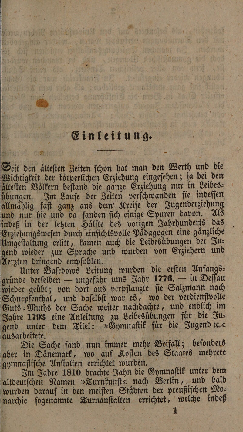 u Einleitung. 1 8 ——— SEN 7 K 2, Seit den älteften Zeiten ſchon hat man den Werth und bie Wichtigkeit der koͤrperlichen Erziehung eingeſehen; ja bei den älteften Voͤlkern beſtand die ganze Erziehung nur in Leibes⸗ übungen. Im Laufe der Zeiten verſchwanden ſie indeſſen allmaͤhlig faſt ganz aus dem Kreiſe der Jugenderziehung und nur hie und da fanden ſich einige Spuren davon. Als indeß in der letzten Hälfte des vorigen Jahrhunderts das Erziehungsweſen durch einſichtsvolle Paͤdagogen eine gaͤnzliche Umgeſtaltung erlitt, kamen auch die Leibesuͤbungen der Ju⸗ gend wieder zur Sprache und wurden von Erziehern und Aerzten dringend empfohlen. 2 Unter Baſedows Leitung wurden die erſten Anfangs⸗ gruͤnde derſelben — ungefähr ums Jahr 1776. — in Deſſau wieder geuͤbt; von dort aus verpflanzte ſie Salzmann nach Schnepfenthal, und daſelbſt war es, wo der verdienſtvolle Guts⸗Muths der Sache weiter nachdachte, und endlich im Jahre 1793 eine Anleitung zu Leibesübungen für die Zus gend unter dem Titel: »Gymnaſtik für die Jugend ꝛc. ausarbeitete. | ee | Die Sache fand nun immer mehr Beifall; beſonders aber in Daͤnemark, wo auf Koſten des Staates mehrere gymnaſtiſche Anſtalten errichtet wurden. N | Im Jahre 1810 brachte Jahn die Gymnaſtik unter dem altdeutſchen Namen »Turnkunſt« nach Berlin, und bald wurden darauf in den meiſten Staͤdten der preußiſchen Mo⸗ narchie ſogenannte Turnanſtalten errichtet, welche indeß