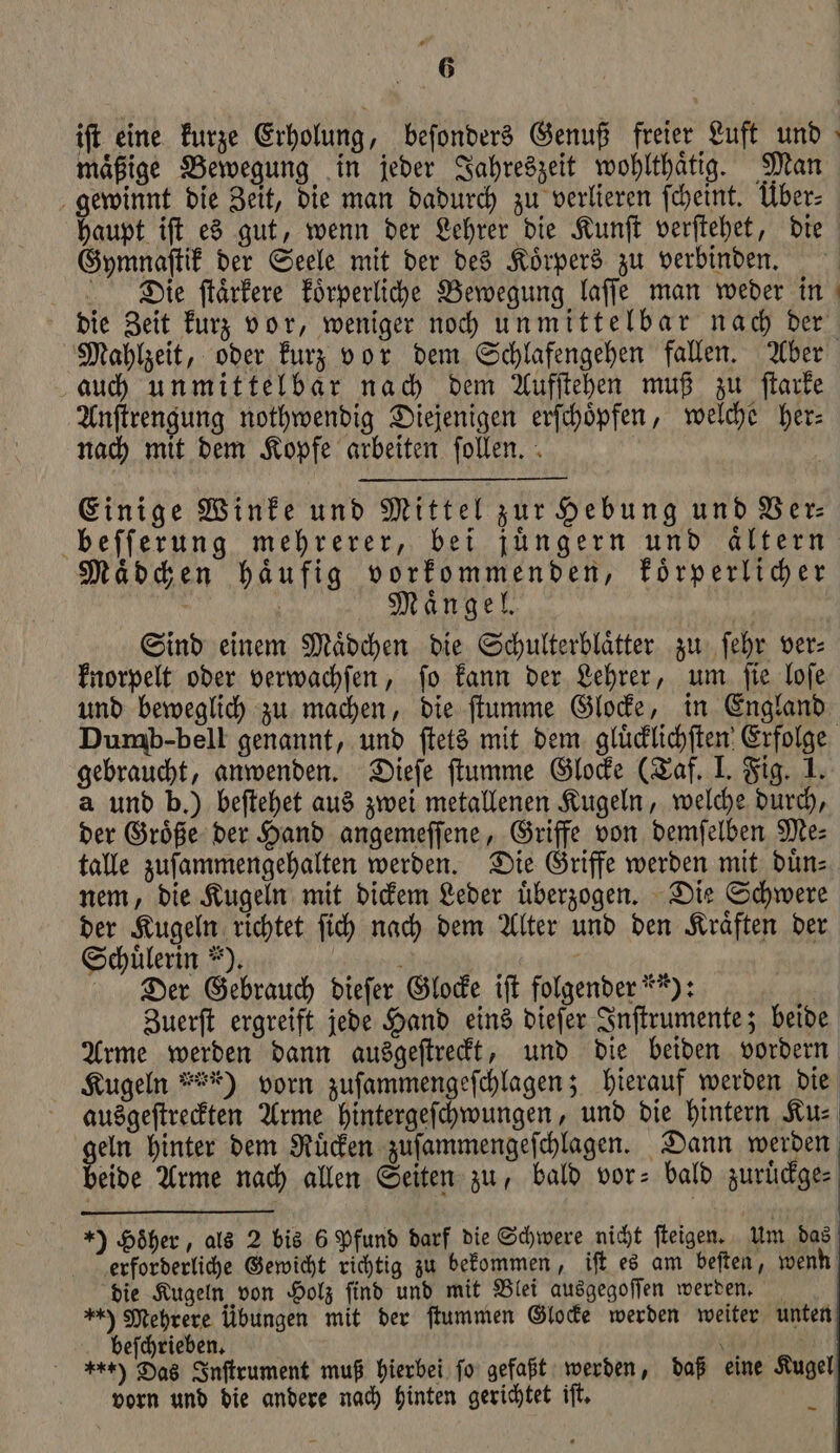 ift eine kurze Erholung, beſonders Genuß freier Luft und maͤßige Bewegung in jeder Jahreszeit wohlthaͤtig. Man gewinnt die Zeit, die man dadurch zu verlieren ſcheint. Über: haupt iſt es gut, wenn der Lehrer die Kunſt verſtehet, die Gymnaſtik der Seele mit der des Koͤrpers zu verbinden. Die ſtaͤrkere koͤrperliche Bewegung laſſe man weder in die Zeit kurz vor, weniger noch unmittelbar nach der Mahlzeit, oder kurz vor dem Schlafengehen fallen. Aber auch unmittelbar nach dem Aufſtehen muß zu ſtarke Anſtrengung nothwendig Diejenigen erſchoͤpfen, welche her⸗ nach mit dem Kopfe arbeiten ſollen. Einige Winke und Mittel zur Hebung und Ver⸗ beſſerung mehrerer, bei jüngern und aͤltern Maͤdchen haͤufig vorkommenden, koͤrperlicher a ; Mängel, Sind einem Mädchen die Schulterblätter zu fehr ver: knorpelt oder verwachſen, ſo kann der Lehrer, um ſie loſe und beweglich zu machen, die ſtumme Glocke, in England Dumb: bell genannt, und ſtets mit dem gluͤcklichſten Erfolge gebraucht, anwenden. Dieſe ſtumme Glocke (Taf. I. Fig. 1. a und b.) beſtehet aus zwei metallenen Kugeln, welche durch, der Groͤße der Hand angemeſſene, Griffe von demſelben Me⸗ talle zuſammengehalten werden. Die Griffe werden mit duͤn⸗ nem, die Kugeln mit dickem Leder uͤberzogen. Die Schwere der Kugeln richtet ſich nach dem Alter und den Kraͤften der Schuͤlerin *). 8 a Der Gebrauch dieſer Glocke iſt folgender **): | Zuerſt ergreift jede Hand eins dieſer Inſtrumente; beide Arme werden dann ausgeſtreckt, und die beiden vordern Kugeln zu) vorn zuſammengeſchlagen; hierauf werden die | ausgeſtreckten Arme hintergeſchwungen, und die hintern Ku⸗ gen hinter dem Rüden zuſammengeſchlagen. Dann werden eide Arme nach allen Seiten zu, bald vor- bald zuruͤckge⸗ 1) Höher, als 2 bis 6 Pfund darf die Schwere nicht ſteigen. Um das erforderliche Gewicht richtig zu bekommen, iſt es am beſten, wenn die Kugeln von Holz ſind und mit Blei ausgegoſſen werden. +*) Mehrere übungen mit der ſtummen Glocke werden weiter unten beſchrieben. 5 EN **) Das Inſtrument muß hierbei ſo gefaßt werden, daß eine Kugel vorn und die andere nach hinten gerichtet iſt. —