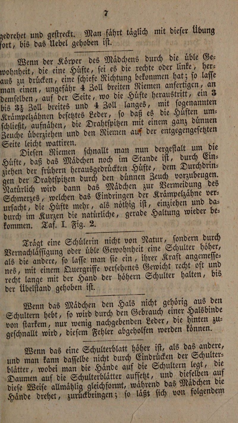 gedrehet und geſtreckt. Man faͤhrt taͤglich mit dieſer Übung, fort, bis das Uebel gehoben iſt. 15 5 2 5 Wenn der Koͤrper des Maͤdchens durch die uͤble Ge⸗ wohnheit, die eine Hüfte, ſei es die rechte oder linke, her⸗ aus zu drucken, eine ſchiefe Richtung bekommen hat; ſo laſſe man einen, ungefaͤhr 4 Zoll breiten Riemen anfertigen, an demſelben, auf der Seite, wo die Hüfte heraustritt, ein 3 bis 32 Zoll breites und 4 Zoll langes, mit ſogenannten Kraͤmpelzaͤhnen beſetztes Leder, ſo daß es die Huͤften um⸗ ſchließt, aufnähen, die Drahtſpitzen mit einem ganz duͤnnen Zeuche uͤberziehen und den Riemen auf der entgegengeſetzten Seite leicht wattiren. 5 ae Dieſen Riemen ſchnallt man nun dergeſtalt um die Huͤfte, daß das Maͤdchen noch im Stande iſt, durch Ein⸗ ziehen der fruͤhern herausgedruͤckten Huͤfte, dem Durchdrin⸗ gen der Drahtſpitzen durch den duͤnnen Zeuch vorzubeugen. Natuͤrlich wird dann das Maͤdchen zur Vermeidung des Schmerzes, welchen das Eindringen der Kraͤmpelzaͤhne ver⸗ urſacht, die Hüfte mehr, als noͤthig iſt, einziehen und da⸗ durch im Kurzen die naturliche, gerade Haltung wieder be⸗ kommen. Taf. I. Fig. 2. er | Traͤgt eine Schülerin nicht von Natur, ſondern durch Vernachlaͤſſigung oder uͤble Gewohnheit eine Schulter hoͤher, als die andere, ſo laſſe man ſie ein, ihrer Kraft angemeſſe⸗ nes, mit einem Quergriffe verſehenes Gewicht recht oft und recht lange mit der Hand der hoͤhern Schulter halten, bis der Übelſtand gehoben iſt. Wenn das Maͤdchen den Hals nicht gehoͤrig aus den Schultern hebt, ſo wird durch den Gebrauch einer Halsbinde von ſtarkem, nur wenig nachgebenden Leder, die hinten zu⸗ geſchnallt wird, dieſem Fehler abgeholfen werden koͤnnen. Wenn das eine Schulterblatt hoͤher iſt, als das andere, und man kann daſſelbe nicht durch Eindruͤcken der Schulter⸗ blaͤtter, wobei man die Haͤnde auf die Schultern legt, die Daumen auf die Schulterblaͤtter aufſetzt, und dieſelben auf dieſe Weiſe allmaͤhlig e während das Maͤdchen die Hände drehet, zuruͤckbringen; ſo laͤßt ſich von folgendem x