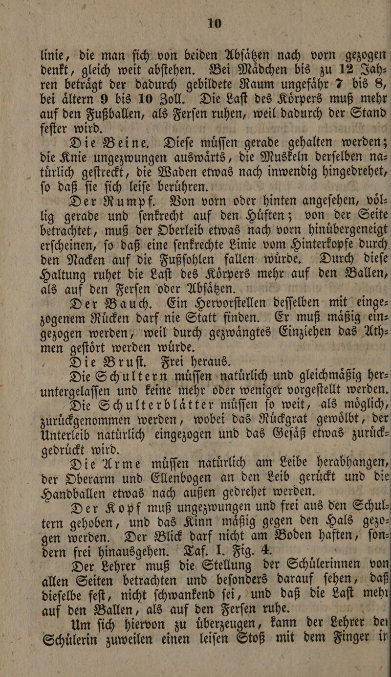 10 linie, die man ſich von beiden Abſaͤtzen nach vorn gezogen ren betraͤgt der dadurch gebildete Raum ungefaͤhr 7 bis 8, bei aͤltern 9 bis 10 Zoll. Die Laſt des Koͤrpers muß mehr auf den Fußballen, als Ferſen ruhen, weil dadurch der Stand feſter wird. | | e dig Die Beine. Dieſe muͤſſen gerade gehalten werden; die Knie ungezwungen auswaͤrts, die Muskeln derſelben na⸗ tuͤrlich geſtreckt, die Waden etwas nach inwendig hingedrehet, ſo daß ſie ſich leiſe beruͤhren. Der Rumpf. Von vorn oder hinten angeſehen, voͤl⸗ lig gerade und ſenkrecht auf den Huͤften; von der Seite betrachtet, muß der Oberleib etwas nach vorn hinuͤbergeneigt erſcheinen, ſo daß eine ſenkrechte Linie vom Hinterkopfe durch den Nacken auf die Fußſohlen fallen wuͤrde. Durch dieſe Haltung ruhet die Laſt des Koͤrpers mehr auf den Ballen, als auf den Ferſen oder Abſaͤtzen. Der Bauch. Ein Hervorſtellen deſſelben mit einge⸗ zogenem Ruͤcken darf nie Statt finden. Er muß maͤßig ein⸗ gezogen werden, weil durch gezwaͤngtes Einziehen das Ath⸗ men geſtoͤrt werden wuͤrde. | Die Bruſt. Frei heraus. Die Schultern muͤſſen natuͤrlich und gleichmaͤßig her⸗ untergelaſſen und keine mehr oder weniger vorgeſtellt werden. Die Schulterblätter muͤſſen fo weit, als möglich, zuruͤckgenommen werden, wobei das Ruͤckgrat gewoͤlbt, der Unterleib naturlich eingezogen und das Geſaͤß etwas zurüd- gedruͤckt wird. A | } Die Arme müffen natürlich am Leibe herabhangen, Handballen etwas nach außen gedrehet werden. | Der Kopf muß ungezwungen und frei aus den Schul⸗ tern gehoben, und das Kinn mäßig gegen den Hals gezo⸗ dern frei hinausgehen. Taf. I. Fig. 4. “ | Der Lehrer muß die Stellung der Schülerinnen von allen Seiten betrachten und beſonders darauf ſehen, daß dieſelbe feſt, nicht ſchwankend ſei, und daß die Laſt mehr auf den Ballen, als auf den Ferſen ruhe. 9 um ſich hiervon zu uͤberzeugen, kann der Lehrer der Schuͤlerin zuweilen einen leiſen Stoß mit dem Finger in 1