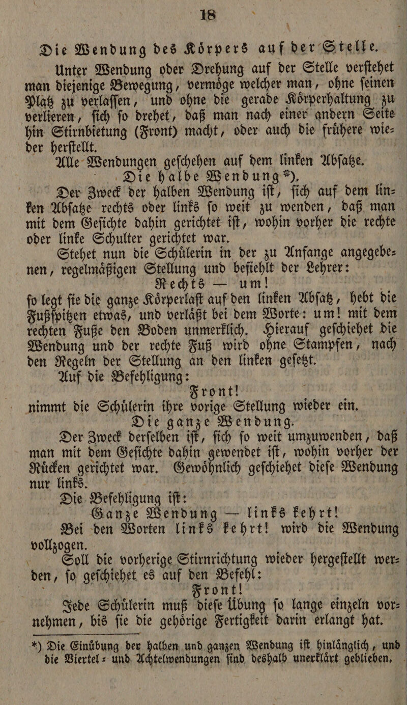 N Die Wendung des Körpers auf der Stelle. Unter Wendung oder Drehung auf der Stelle verſtehet man diejenige Bewegung, vermoͤge welcher man, ohne ſeinen Platz zu verlaſſen, und ohne die gerade Koͤrperhaltung zu verlieren, ſich ſo drehet, daß man nach einer andern Seite hin Stirnbietung (Front) macht, oder auch die fruͤhere wie⸗ der herſtellt. | 755 Alle Wendungen geſchehen auf dem linken Abſatze. Die halbe Wendung). | Der Zweck der halben Wendung iſt, ſich auf dem lin⸗ ken Abſatze rechts oder links ſo weit zu wenden, daß man mit dem Geſichte dahin gerichtet iſt, wohin vorher die rechte oder linke Schulter gerichtet war. | Stehet nun die Schülerin in der zu Anfange angegebe⸗ nen, regelmaͤßigen Stellung und befiehlt der Lehrer: f Rechts — um! : a ſo legt ſie die ganze Koͤrperlaſt auf den linken Abſatz, hebt die Fußſpitzen etwas, und verlaͤßt bei dem Worte: um! mit dem rechten Fuße den Boden unmerklich. Hierauf geſchiehet die Wendung und der rechte Fuß wird ohne Stampfen, nach den Regeln der Stellung an den linken geſetzt. Auf die Befehligung: Front! i nimmt die Schuͤlerin ihre vorige Stellung wieder ein. Die ganze Wendung. a Der Zweck derſelben iſt, ſich fo weit umzuwenden, daß man mit dem Geſichte dahin gewendet iſt, wohin vorher der Ruͤcken gerichtet war. Gewöhnlich geſchiehet dieſe Wendung nur links. | Die Befehligung if: | Ganze Wendung — links kehrt! | Bei den Worten links kehrt! wird die Wendung vollzogen. | Soll die vorherige Stirnrichtung wieder hergeſtellt wer⸗ den, ſo geſchiehet es auf den Befehl: | SH PN Front! Jede Schuͤlerin muß dieſe Übung fo lange einzeln vor⸗ nehmen, bis ſie die gehoͤrige Fertigkeit darin erlangt hat. ) Die Einuͤbung der halben und ganzen Wendung iſt hinlänglich ‚und die Viertel: und Achtelwendungen find, deshalb unerklaͤrt geblieben.