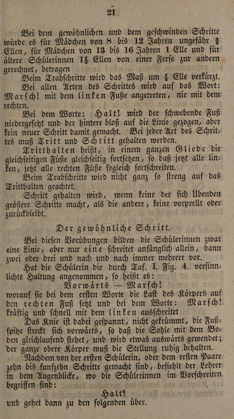 \ 2 Bei dem gewöhnlichen und dem geſchwinden Schritte wuͤrde es für Maͤdchen von 8 bis 12 Jahren ungefähr 7 Ellen, für Mädchen von 13 bis 16 Jahren 1 Elle und fuͤr ältere Schülerinnen 14 Ellen von einer Ferſe zur andern gerechnet, betragen | Beim Trabſchritte wird das Maß um I Elle verkürzt. Bei allen Arten des Schrittes wird auf das Wort: nn ch! mit dem linken Fuße angetreten, nie mit dem rechten. E | Bei dem Worte: Halt! wird der ſchwebende Fuß niedergeſetzt und der hintere bloß auf die Linie gezogen, aber kein neuer Schritt damit gemacht. Bei jeder Art des Schrit⸗ tes muß Tritt und Schritt gehalten werden. Tritthalten heißt, in einem ganzen Gliede die gleichſeitigen Fuͤße gleichſeitig fortſetzen, ſo daß jetzt alle lin⸗ ken, jetzt alle rechten Fuͤße ſogleich fortſchreiten. Beim Trabſchritte wird nicht ganz ſo ſtreng auf das Tritthalten geachtet. b nr Schritt gehalten wird, wenn keine der fich Übenden groͤßere Schritte macht, als die andere, keine vorprellt oder zuruͤckbleibt. | Der gewoͤhnliche Schritt. | Bei dieſen Voruͤbungen bilden die Schuͤlerinnen zwar eine Linie, aber nur eine ſchreitet anfaͤnglich allein, dann zwei oder drei und nach und nach immer mehrere vor. Hat die Schuͤlerin die durch Taf. I. Fig. 4. verſinn⸗ lichte Haltung angenommen, ſo heißt es: | Vorwaͤrts — Marſch! worauf ſie bei dem erſten Worte die Laſt des Koͤrpers auf den rechten Fuß ſetzt und bei dem Worte: Marſch! kraͤftig und ſchnell mit dem linken ausſchreitet | Das Knie ift dabei geſpannt, nicht gekruͤmmt, die Fuß: ſpitze ſtreckt fich vorwärts, fo daß die Sohle mit dem Bo⸗ den gleichlaufend ſtehet, und wird etwas auswaͤrts gewendet; der ganze obere Koͤrper muß die Stellung ruhig behalten. Nachdem von der erſten Schülerin, oder dem erſten Paare zehn bis funfzehn Schritte gemacht ſind, befiehlt der Lehrer in dem Augenblicke, wo die Schuͤlerinnen im Vorſchreiten begriffen ſind: ee td zun N 2 27% Habt! und gehet dann zu den folgenden uͤber.