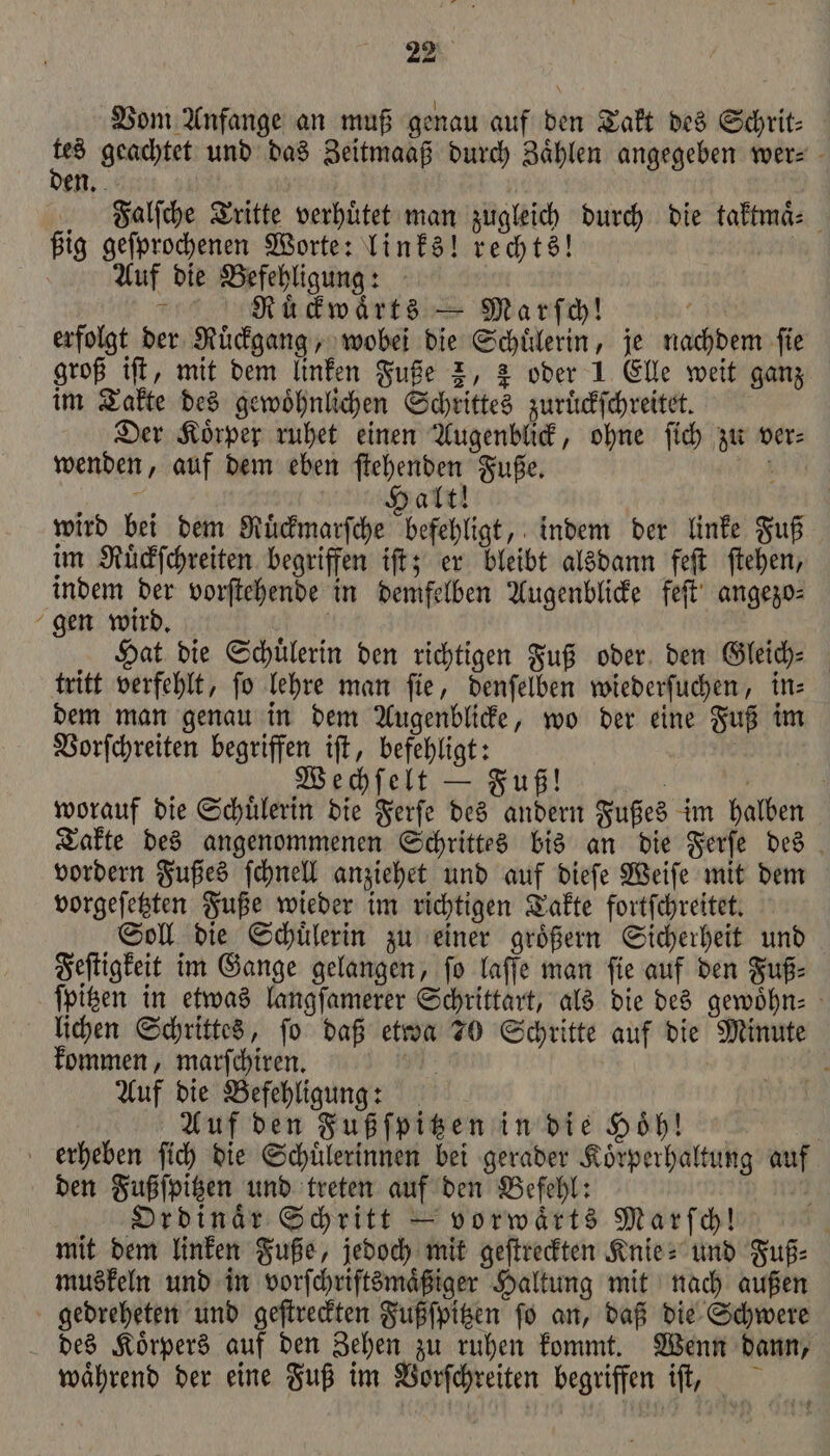 Vom Anfange an muß genau auf den Takt des Schrit⸗ tes geachtet und das Zeitmaaß durch Zaͤhlen angegeben wer⸗ den. Falſche Tritte verhuͤtet man zugleich durch die taktmaͤ⸗ ßig geſprochenen Worte: links! rechts! Auf die Befehligung: Ruͤckwaͤrts — Marſch! 0 erfolgt der Ruͤckgang, wobei die Schuͤlerin, je nachdem ſie groß iſt, mit dem linken Fuße 2, &amp; oder 1 Elle weit ganz im Takte des gewöhnlichen Schrittes zuruͤckſchreitet. Der Koͤrper ruhet einen Augenblick, ohne ſich zu ver⸗ wenden, auf dem eben ſtehenden Fuße. 5 f alt! wird bei dem Mücwarſche beschlgt, indem der linke Fuß im Ruͤckſchreiten begriffen iſt; er bleibt alsdann feſt ſtehen, indem a vorſtehende in demfelben Augenblicke feſt angezo⸗ gen wird. Hat die Schuͤlerin den richtigen Fuß oder den Gleich⸗ tritt verfehlt, ſo lehre man ſie, denſelben wiederſuchen, in⸗ dem man genau in dem Augenblicke, wo der eine Fuß im Vorſchreiten begriffen iſt, befehligt: Wechſelt — Fuß! worauf die Schuͤlerin die Ferſe des andern Fußes im halben Takte des angenommenen Schrittes bis an die Ferſe des vordern Fußes ſchnell anziehet und auf dieſe Weiſe mit dem vorgeſetzten Fuße wieder im richtigen Takte fortſchreitet. Soll die Schuͤlerin zu einer groͤßern Sicherheit und Feſtigkeit im Gange gelangen, ſo laſſe man ſie auf den Fuß⸗ ſpitzen in etwas langſamerer Schrittart, als die des gewoͤhn⸗ lichen Schrittes, fo daß etwa 70 Schritte auf die Minute kommen, marſchiren. a Auf die Befehligung: Auf den Fußſpitzen in die Hoͤhl! erheben ſich die Schuͤlerinnen bei gerader Koͤrperhaltung auf den Fußſpitzen und treten auf den Befehl: Ordinaͤr Schritt — vorwaͤrts Marſch! mit dem linken Fuße, jedoch mit geſtreckten Knie- und Fuß⸗ muskeln und in vorſchriftsmaͤßiger Haltung mit nach außen gedreheten und geſtreckten Fußſpitzen fo an, daß die Schwere des Koͤrpers auf den Zehen zu ruhen kommt. Wenn dann, während der eine Fuß im Vorſchreiten begriffen iſt,