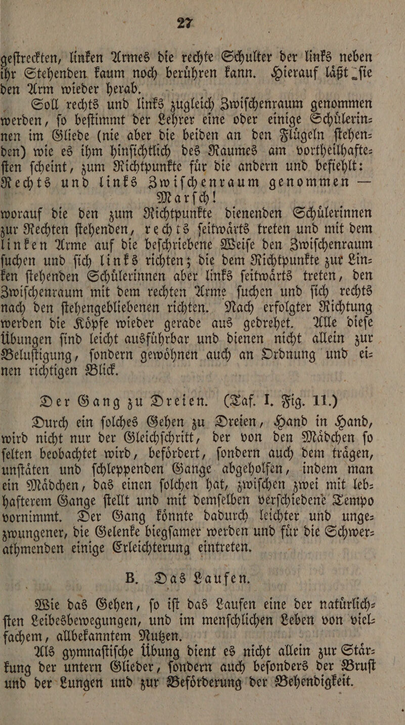geſtreckten, linken Armes die rechte Schulter der links neben ihr Stehenden kaum noch berühren kann. Hierauf läßt „fie den Arm wieder herab. | Soll rechts und links zugleich Zwiſchenraum genommen werden, ſo beſtimmt der Lehrer eine oder einige Schuͤlerin⸗ nen im Gliede (nie aber die beiden an den Fluͤgeln ſtehen⸗ den) wie es ihm hinſichtlich des Raumes am vortheilhafte⸗ ſten ſcheint, zum Richtpunkte fuͤr die andern und befiehlt: Rechts und links Zwiſchenraum genommen — * Marſch! worauf die den zum Richtpunkte dienenden Schuͤlerinnen zur Rechten ſtehenden, rechts ſeitwaͤrts treten und mit dem linken Arme auf die beſchriebene Weiſe den Zwiſchenraum ſuchen und ſich links richten; die dem Richtpunkte zur Lin⸗ ken ſtehenden Schuͤlerinnen aber links ſeitwaͤrts treten, den Zwiſchenraum mit dem rechten Arme ſuchen und ſich rechts nach den ſtehengebliebenen richten. Nach erfolgter Richtung werden die Koͤpfe wieder gerade aus gedrehet. Alle dieſe Übungen ſind leicht ausfuͤhrbar und dienen nicht allein zur Beluſtigung, ſondern gewoͤhnen auch an Ordnung und ei⸗ nen richtigen Blick. Der Gang zu Dreien. (Taf. I. Fig. 11.) Durch ein ſolches Gehen zu Dreien, Hand in Hand, wird nicht nur der Gleichſchritt, der von den Maͤdchen ſo ſelten beobachtet wird, befoͤrdert, ſondern auch dem traͤgen, unſtaͤten und ſchleppenden Gange abgeholfen, indem man ein Mädchen, das einen ſolchen hat, zwiſchen zwei mit leb- hafterem Gange ſtellt und mit demſelben verſchiedene Tempo vornimmt. Der Gang koͤnnte dadurch leichter und unge⸗ zwungener, die Gelenke biegſamer werden und fuͤr die Schwer⸗ athmenden einige Erleichterung eintreten. B. Das Laufen. Wie das Gehen, ſo iſt das Laufen eine der natuͤrlich— ſten Leibesbewegungen, und im menſchlichen Leben von viel⸗ fachem, allbekanntem Nutzen. Als gymnaſtiſche Übung dient es nicht allein zur Staͤr⸗ kung der untern Glieder, ſondern auch beſonders der Bruſt und der Lungen und zur Befoͤrderung der Behendigkeit.